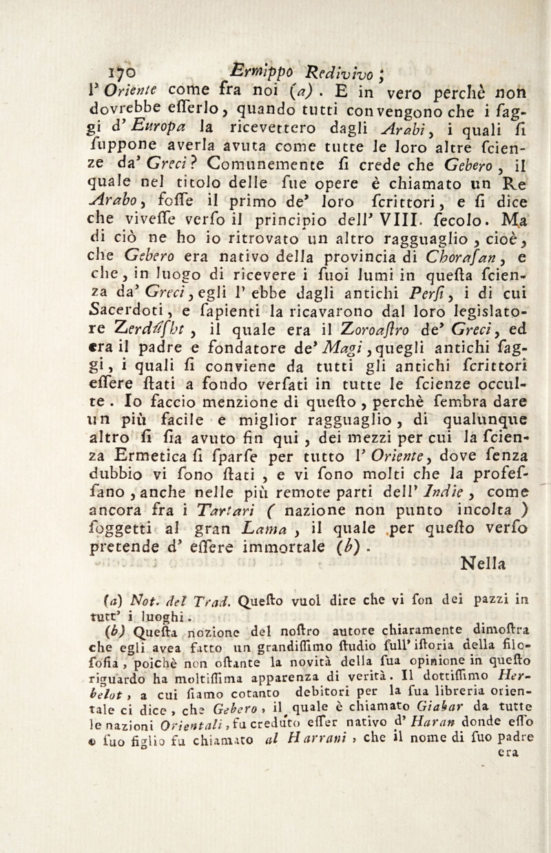 V Oriente come fra noi (a) . E in vero perchè non dovrebbe effe rio, quando tutti con vengono che i fag¬ gi ò’ Europa la ricevettero dagli Arabi, i quali fi fuppone averla avuta come tutte le loro altre faen¬ ze da” Greci? Comunemente fi crede che Gebero , il quale nel titolo delle fue opere è chiamato un Re Arabo, folle il primo de* loro fcrittori, e fi dice che viveffe verfo il principio dell'Vili, fecolo. Ma di ciò ne ho io ritrovato un altro ragguaglio , cioè* che Gebero era nativo della provincia di Cborafan, e che, in luogo di ricevere i Tuoi lumi in quella faen¬ za da’ Greci) egli l’ebbe dagli antichi Perfi, i di cui Sacerdoti, e fapienti la ricavarono dal loro legislato¬ re Zerdufbt , il quale era il Zoroaflro de’ Greci, ed era il padre e fondatore de* Magi, quegli antichi fag¬ gi, i quali fi conviene da tutti gli antichi fcrittori effere flati a fondo verfati in tutte le faenze occul¬ te . Io faccio menzione di quello , perchè fembra dare un più facile e miglior ragguaglio, di qualunque altro fi Ila avuto fin qui , dei mezzi per cui la faen¬ za Ermetica fi fparfe per tutto V Oriente, dove fenza dubbio vi fono flati , e vi fono molti che la profef- fano , anche nelle più remote parti dell’ Indie , come ancora fra i Tartari ( nazione non punto incolta ) foggetti a! gran Lama , il quale .per quello verfo pretende d’ effere immortale (b) . Nella (<;) Not. del Trad. Quello vuoi dire che vi fon dei pazzi ira tutt’ i luoghi. (1b) Quella nozione del nollro autore chiaramente dimollra che egli avea fatto un grandiflimo lludio full’ilioria della fiìo- fofia , poiché non oftante la novità della fua opinione in quello riguardo ha moltilfima apparenza di verità. Il dottiflimo Her- belot, a cui Piamo cotanto debitori per la fua libreria orien¬ tale ci dice, che Gebero, il quale è chiamato Giabar da tutte le nazioni Orientali, fu creduto elTer nativo ài Haran donde elio « fuo figlio fu chiamato al H arrant , che il nome di fuo padre era