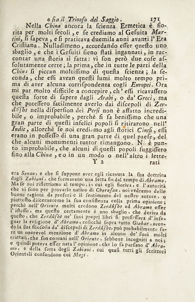 Nella China ancora la fcienza Ermetica è fio¬ rita per molti fecoli , e fé crediamo al Gefuita Mar¬ tini, fi fapeva , e fi praticava duemila anni avanti P Era Criftiana. Nulladimeno, accordando efier quello uno sbaglio , e che i Gefuiti fieno flati ingannati, in rac¬ contar una ftoria sì fatta : vi fon però due cole af- folutamente certe ; la prima, che in tutte le parti della Chitu fi piccan moltiflimo di quefla fcienza ; la fe¬ conda , che effi avean quefti lumi molto tempo pri¬ ma di aver alcuna corrifpondenza cogli Europei. Ora mi par molto difficile a concepire , eh’ effi ricavaffero quella forte di fapere dagli Arabi, o da’ Greci, ma che poteffero facilmente averlo dai difcepoli di Zer- dufht nella difperfion dei Per/t non è affatto incredi¬ bile , o improbabile, perchè fa beniffimo che una gran parte di quelli infelici popoli fi ritirarono nelP Indie, allorché fe noi crediamo agli fiorici Cinefi, effi erano in pofieffo di una gran parte di quel paefe, del. che alcuni monumenti tuttor rimangono. N è pun¬ to improbabile, che alcuni di quelli popoli fuggifiero fino alla China ,eoin un modo o nell’altro i lette- Y z rati era Senan, e che fi fuppone aver egli ricevuta la fua dottrina dagli Tabi ani, che formavano una ietta fin dal tempo di Àbramo . Mafie noi riflettiamo al tempo, in cui egli fioriva, e l’autorità che vi iono per provarlo nativo di Cborafan, noi vedremo delle buone ragioni da preferire il fentimento del noftro autore , o piattello.difeerneremo la fua confidenza colla prima opinione; perchè nell’ Oriente molti credono Zerdufbt ed Abramo efier l’ifteflo, ma quefto certamente è uno sbaglio, che derivada guelfo, che Zerdufbt ne’ tuoi proprj libri fi profetava d’infe- gnar la religione d’ Abramo, colicchè l'opra tutto Giabar, aven¬ dola fua filoiofia da’ difcepoli di Zerdufbt, può probabilmente fa¬ re un onore voi menzione d’ Abramo in alcuno de’ fuoi molti trattati,che fon comuni nell’ Oriente , febbene incogniti a noi • e quindi poteva elTer nata 1’ opinione , che lo fa paefano d’ Abra- vJfc della fetta degli Zabìani , cui quafi tutti gli fcrittori Orientali confondono coi Mavì •