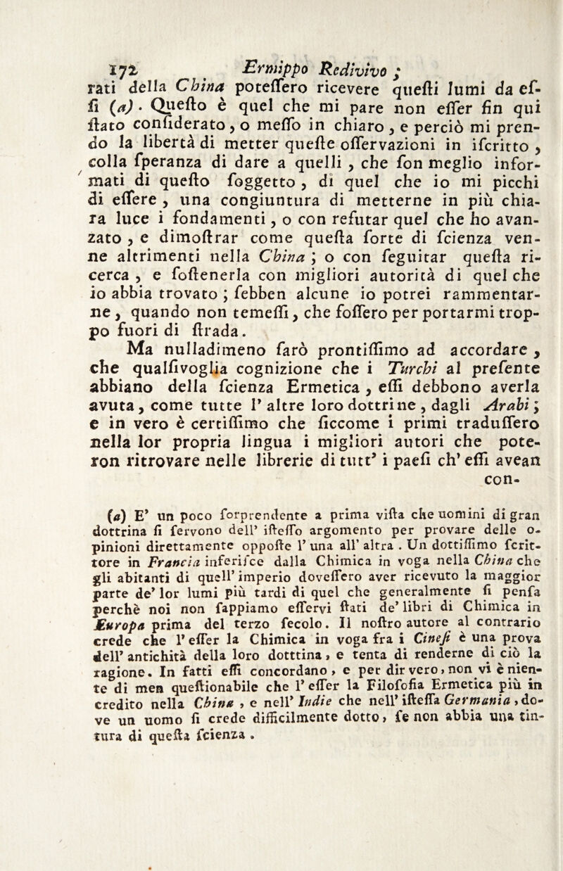 rati della China poteflero ricevere quelli lumi da ef- iì (a) • Qtxefto è quel che mi pare non elfer fin qui flato confiderato > o melfo in chiaro} e perciò mi pren¬ do la libertà di metter quelle offervazioni in ifcritto > colla fperanza di dare a quelli , che fon meglio infor¬ mati di quello foggetto , di quel che io mi picchi di elfere , una congiuntura di metterne in più chia¬ ra luce i fondamenti, o con refutar quel che ho avan¬ zato , e dimollrar come quella forte di fcienza ven¬ ne altrimenti nella China ; o con feguitar quella ri¬ cerca , e follenerla con migliori autorità di quel che io abbia trovato ; febben alcune io potrei rammentar¬ ne , quando non temefli, che folfero per portarmi trop¬ po fuori di llrada. Ma nulladimeno farò prontiffimo ad accordare y che qualfivoglia cognizione che i Turchi al prefente abbiano della fcienza Ermetica y effi debbono averla avuta, come tutte V altre loro dottrine , dagli Arabi ; e in vero è certiffimo che ficcome i primi traduflero nella lor propria lingua i migliori autori che potè- ron ritrovare nelle librerie di tint* i paefi eh’effi avean con- (a) E’ tin poco forprenclente a prima vifta che uomini di gran dottrina fi fervono dell’ iftefio argomento per provare delle o- pinioni direttamente oppofie Y una all’ altra . Un dottiffimo fcrit- tore in Francia inferii ce dalla Chimica in voga nella China che gli abitanti di quell’imperio dovefiero aver ricevuto la maggior parte de’ lor lumi più tardi di quei che generalmente fi penfa perchè noi non fappiamo efiervi fiati de’libri di Chimica in jEuropa prima del terzo fecolo. Il noftro autore al contrario crede che V efier la Chimica in voga fra i Cineji è una prova dell’ antichità della loro dotttina » e tenta di renderne di ciò la ragione. In fatti effi concordano» e per dir vero > non vi è nien¬ te di men queftionabile che Y efier la Filofofia Ermetica piu in credito nella China , e nell* Indie che nell’ iftefla Germania , do¬ ve un uomo fi crede difficilmente dotto» fe non abbia una tin¬ tura di quella fcienza »