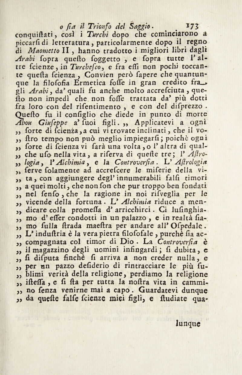 conquillati, così i Turchi dopo che cominciarono a piccarli di letteratura , particolarmente dopo il regno di Maometto II , hanno tradotto i migliori libri dagli Arabi fopra quello l'oggetto , e l'opra tutte V al¬ tre fcienze, in Turcbefco, e fra elfi non pochi toccan¬ te quella fcienza , Convien però fapere che quantun¬ que la filofofia Ermetica folle in gran credito fra_» gli Arabi, da’quali fu anche molto accrefciuta , que¬ llo non impedì che. non folfe trattata da’ più dotti fra loro con del rifentimento , e con del difprezzo . Quello fu il configlio che diede in punto di morte Abou Giufeppe a’ fuoi figli.,, Applicatevi a ogni ,, forte di fcienza,a cui vi trovate inclinati, che il vo- „ Uro tempo non può meglio impiegarli; poiché ogni „ forte di fcienza vi farà una volta ,o 1’ altra di qual- „ che ufo nella vita, a riferva di quelle tre; 1* Afro- ,, logia, 1* Alchimia, e la Controverfia. L’ Afrologia „ ferve fola men te ad accrefcere le miferie della vi- „ ta,con aggiungere degl’innumerabili fallì timori „ a quei molti, che non fon che pur troppo ben fondati „ nel fenfo, che la ragione in noi rifveglia per le „ vicende della fortuna . L* Alchimia riduce a men* „ dicare colla promeffa d’ arricchirci. Ci lufinghia- „ mo d’ elfer condotti in un palazzo , e in realtà fia- „ mo fulla ftrada maeftra per andare all* Ofpedale. „ L* indullria è Ja vera pietra filofofale , purché fia ac- „ compagnata col timor di Dio . La Controverfa è „ il magazzino degli uomini infingardi; fi dubita, c „ fi difputa finché fi arriva a non creder nulla, e ,, per un pazzo defiderio di rintracciare le più fu- „ filimi verità della religione, perdiamo la religione „ iflelTa , e fi Ha per tutta la nollra vita in cammi- ,, no fenza venirne mai a capo. Guardatevi dunque » da quelle falfe fcienze miei figli} e lludiate qua¬ lunque