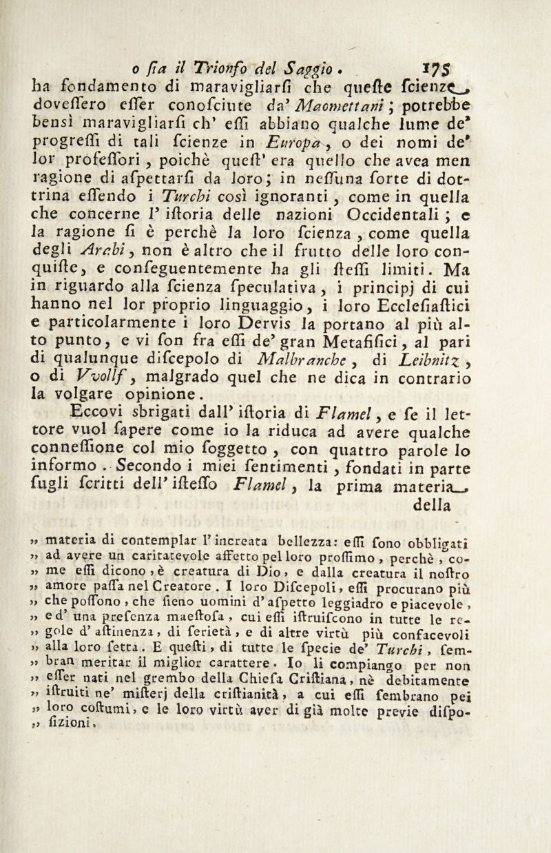 ha fondamento di maravigliarfi che quefte fcienzc_, doveffero efler conofciute da’ Maotnettani ; potrebbe bensì maravigliarfi eh’ eflì abbiano qualche lume de* progrefiì di tali feienze in Europa , o dei nomi de* lor profeflori , poiché quell’ era quello che avea men ragione di afpettarfi da loro; in nelfuna forte di dot¬ trina elfendo i Turchi così ignoranti, come in quella che concerne P iftoria delle nazioni Occidentali ; c la ragione fi è perchè la loro feienza , come quella degli Arabi, non è altro che il frutto delle loro con¬ quide, e confeguentemente ha gli fielfi limiti. Ma in riguardo alla feienza fpeculativa, i principi di cui hanno nel lor proprio linguaggio, i loro Ecclefiaftici e particolarmente i loro Dervis la portano al piu al¬ to punto, e vi fon fra elfi de’gran Metafifici, al pari di qualunque difcepolo di Malbranche , di Leibnitz , o di Vvollf, malgrado quel che ne dica in contrario la volgare opinione. Eccovi sbrigati dall* iftoria di Flamel, e fe il let¬ tore vuol fa pere come io la riduca ad avere qualche conneflione col mio foggetto , con quattro parole Io informo . Secondo i miei fentimenti, fondati in parte fagli ferirti dell* ifteffo Flamel, la prima materia-, della » materia di contemplar l’increata bellezza: eflì fono obbligati >» ad avere un caritatevole affetto pel loro profilino , perchè Tco- » me eflì dicono»è creatura di Dio» e dalla creatura il nolYro »» amore paffa nel Creatore . I loro Difcepoli, eflì procurano più », che poflono , che fieno uomini d’afpetto leggiadro e piacevole , ,» ed’ una prefenza maeltofa , cui efli iftruifcono in tutte le re- »» gole d’ aftinenza , di ferietà , e di altre virtù più confacevoli >» alla loro fetta. E quelli, di tutte le fpecie de’ Turchi, fem- ,» bran meritar il miglior carattere. Io li compiango per non »» efler nati nel grembo della Chiefa Crilliana, nè debitamente », iftruiti ne’ mifterj della crillianità » a cui efii fembrano pei ,» loro coftumi,c le loro virtù aver di già molte previe difpo- ,» azioni.