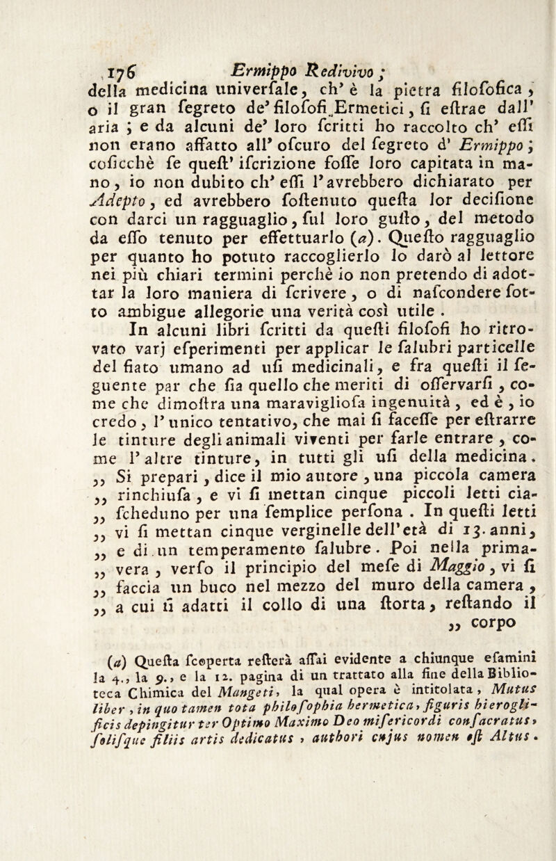 della medicina universale, eh’è la pietra filofofica , o il gran fegreto de’ filosofi.Ermetici, fi eltrae dall’ aria ; e da alcuni de’ loro fcritti ho raccolto eh* elfi non erano affatto all* ofeuro del fegreto d’ Ermìppo , coficchè fe quell’ ifcrizione folfe loro capitata in ma¬ no, io non dubito eh’efli l’avrebbero dichiarato per Adepto, ed avrebbero foftenuto quella Jor decifione con darci un ragguaglio, fui loro gullo, del metodo da elfo tenuto per effettuarlo (<*). Quello ragguaglio per quanto ho potuto raccoglierlo lo darò al lettore nei più chiari termini perchè io non pretendo di adot¬ tar la loro maniera di feri vere, o di nafeondere lòt¬ to ambigue allegorie una verità così utile . In alcuni libri fcritti da quelli fìlofofi ho ritro¬ vato varj efperimenti per applicar le falubri particelle del fiato umano ad ufi medicinali, e fra quelli il fe- guente par che fia quello che meriti di olfervarli , co¬ me che dimoltra una maravigliofa ingenuità , ed è , io credo, l’unico tentativo, che mai fi facelfe per ellrarre le tinture degli animali viventi per farle entrare , co¬ me l’altre tinture, in tutti gli ufi della medicina, ,, Si prepari, dice il mio autore , una piccola camera ,, rinchiufa , e vi fi mettan cinque piccoli ietti cia- „ fcheduno per una femplice perfona . In quelli letti ,, vi fi mettan cinque verginelle dell’età di 13. anni, „ e di .un temperamento falubre. Poi nella prima- „ vera , verfo il principio del mefe di Maggio, vi lì „ faccia un buco nel mezzo del muro della camera , ,, a cui fi adatti il collo di una Aorta > reftando il ,, corpo (a) Quella fceperta refterà affai evidente a chiunque efamini la 4., la s>., e la n. pagina di un trattato alla fine della Biblio¬ teca Chimica del Mange ti, la qual opera è intitolata, Mutui liber , in quo tamen tota philofophia hermetic a, figuri* hierogli- ficis depingitur ter Optimo Maximo Deo mifericordi confacratus* Colifique filiis artis dedicatiti > autbori enjus nomen eft Aititi •
