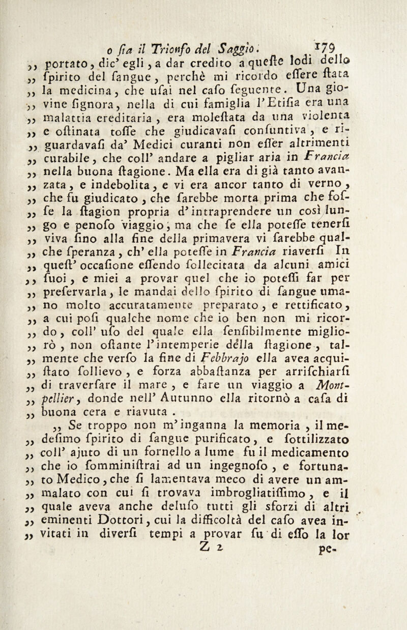 ,, portato, die’ egli, a dar credito a quefle Iodi dello ,, fpirito del fangue , perchè mi ricordo elfere fiata ,, la medicina, che ufai nel cafo feguente. Una gio- ,, vine {ignora, nella di cui famiglia l’Etifia era una „ malattia ereditaria , era moleflata da lina violenta „ e oflinata toffe che giudicavafi confuntiva , e ri- „ guardavafì da’ Medici curanti non e {Ter altrimenti „ curabile, che coll’ andare a pigliar aria in Francia ,, nella buona flagione. Ma ella era di già tanto avan- „ zata, e indebolita, e vi era ancor tanto di verno , ,, che fu giudicato , che farebbe morta prima che fof- ,, fe la ftagion propria d’intraprendere un così lun- „ go e penofo Viaggio, ma che fe ella poteiTe tenerli ,, viva fino alla fine della primavera vi farebbe qual- ,, che fperanza , eh* ella poteffe in Francia riaverli In ,, quell* occafione elfendo follecitata da alcuni amici ,, fuoi, e miei a provar quel che io potelfi far per ,, prefervarla, le mandai dello fpirito di fangue tima- ,, no molto accuratamente preparato, e rettificato, ,, a cui poli qualche nome che io ben non mi ricor- ,, do, coll’ ufo del quale ella fenfibilmente miglio- ,, rò , non ofiante l’intemperie della flagione , tal- ,, mente che verfo la fine di Febbrajo ella avea acqui- ,, flato follievo , e forza abbaflanza per arrifehiarfi ,, di traverfare il mare , e fare un viaggio a Mont- „ pellier, donde nell5 Autunno ella ritornò a cafa di ,, buona cera e riavuta . ,, Se troppo non m’inganna la memoria , il me- ,, defimo fpirito di fangue purificato, e fottilizzato ,, coll’ ajuto di un fornello a lume fu il medicamento ,, che io fomminiflrai ad un ingegnofo , e fortuna- ,, to Medico,che fi lamentava meco di avere un am- „ malato con cui fi trovava imbrogliatiffimo, e il ,, quale aveva anche delufo tutti gli sforzi di altri „ eminenti Dottori, cui la difficoltà del cafo avea in- }ì vitati in diverfi tempi a provar fu di e fio la lor Z z pe-
