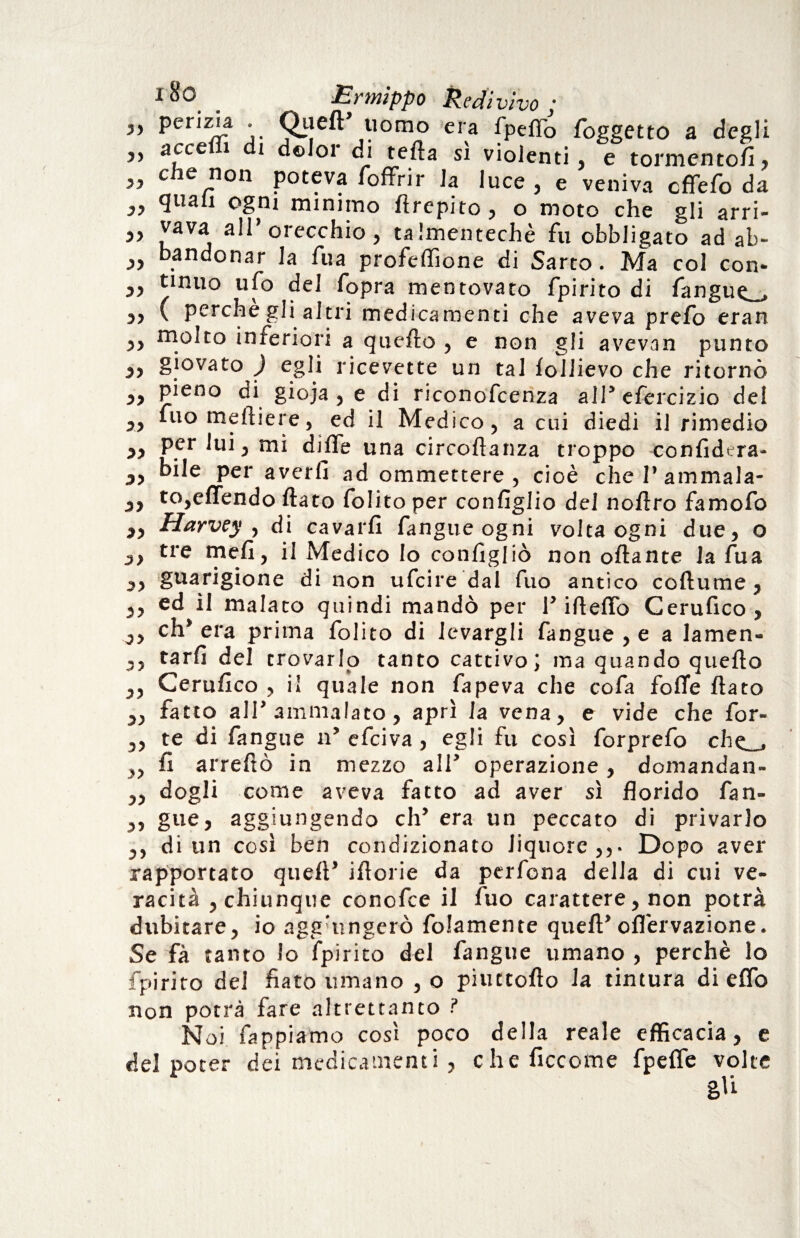 Jy perizia . Quell uomo era fpeffo foggetto a degli ,, acce i i dolor di tetta si violenti, e tormentofi, » che non poteva /offrir la luce , e veniva cffefo da <3l,al1 °§ni minimo ttrepito, o moto che gli arri¬ sa l3V j *»’orecchio, talmentechè fu obbligato ad ab- yy bandonar la fua profeffione di Sarto. Ma col con* „ tinuo ufo del fopra mentovato fpirito di fangue^ „ ( perche gli altri medicamenti che aveva prefo eran ,, molto interiori a quello , e non gli avevan punto y} giovato ) egli ricevette un tal follievo che ritornò yy pieno ai gioja , e di riconofcenza all5 efercizio dei yy fuo meftiere, ed il Medico, a cui diedi il rimedio yy per lui, mi ditte una circoftanza troppo confidera- yy bile per averli ad ommettere , cioè che 1’ ammala- yy to,effendo flato folito per configlio del noftro famofo „ Harvey , di cavarfi fangue ogni volta ogni due, o yy tre meli, il Medico lo configliò non ottante la fua yy guarigione di non ufcire dal fuo antico coftume, ,, ed il malato quindi mandò per T itteffo Cerufico , yy eh5 era prima folito di levargli fangue , e a lamen- ,, tarfi del trovarlo tanto cattivo J ma quando quello ,, Cerufico , il quale non fapeva che cofa fotte flato „ fatto all5 ammalato, aprì la vena, e vide che for- ,, te di fangue n* efeiva, egli fu così forprefo che_» ,, fi arrettò in mezzo all' operazione, domandan- j) dogli come aveva fatto ad aver sì florido fan- ,, gue, aggiungendo eh’ era un peccato di privarlo yy di un così ben condizionato liquore,,. Dopo aver rapportato quell’ iftorie da perfona delia di cui ve¬ racità , chiunque conofee il fuo carattere, non potrà dubitare, io agg'ungerò folamente quell’ofl'ervazione. Se fà tanto lo fpirito del fangue umano , perchè lo fpirito del fiato umano , o piuttofto la tintura di etto non potrà fare altrettanto ? Noi fappiamo così poco della reale efficacia, e del poter dei medicamenti, che ficcome fpeffe volte gli