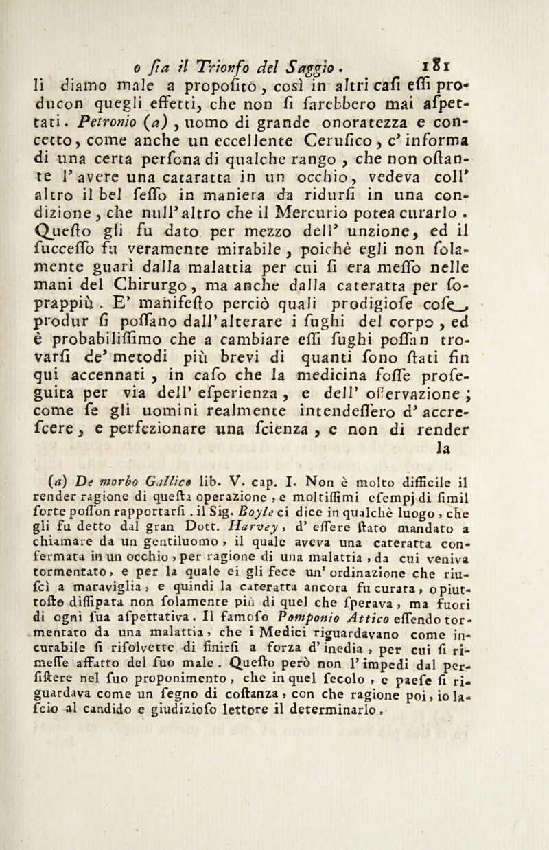 li diamo male a propoficó, così in altri cali effi pro- du con quegli effetti, che non fi farebbero mai afpet- tati. Petronio (a) , uomo di grande onoratezza e con¬ cetto, come anche un eccellente Certifico, c’informa di una certa perfona di qualche rango , che non ottan¬ te Pavere una cataratta in un occhio, vedeva coll' altro il bel Tetto in maniera da ridurli in una con¬ dizione , che nuli5altro che il Mercurio potea curarlo . Quello gli fu dato, per mezzo dell' unzione, ed il fuccettò fu veramente mirabile , poiché egli non fola- mente guarì dalla malattia per cui fi era metto nelle mani del Chirurgo, ma anche dalla cateratta per fo- prappiu . E7 manifefto perciò quali prodigiofe cof^ produr fi poflano dall7alterare i fughi del corpo , ed è probahilifiìmo che a cambiare etti fughi pottan tro¬ varli de' metodi più brevi di quanti fono flati fin qui accennati , in cafo che la medicina fotte profe- guita per via dell7 efperienza , e dell7 ofervazione ; come fe gii uomini realmente intelidettero dy accre¬ scere , e perfezionare una fcienza , c non di render la (#) De morbo Gallica lib. V. cap. I. Non è molto difficile il render ragione di quella operazione , e moltiffimi efempj di fimil forte poftòn rapportarfi . il Sig. Boyle ci dice in qualchè luogo > che gli fu detto dal gran Dott. Harvey , d’ elfere (lato mandato a chiamare da un gentiluomo ? il quale aveva una cateratta con¬ fermata in un occhio >per ragione di una malattia » da cui veniva tormentato, e per la quale ei gli fece un’ordinazione che riti- fcì a maraviglia, e quindi la cateratta ancora fu curata, opiut- toll© diffipata non folamente più di quel che fperava , ma fuori di ogni fua afpettativa. Il famofo Pomponio Attico effenào tor¬ mentato da una malattia, che i Medici riguardavano come in¬ curabile 11 rifolvette di finirli a forza d’inedia > per cui fi ri- meffe affatto del fuo male. Quello però non V impedi dal per- fiftere nel fuo proponimento , che in quel fecolo , e paefe fi ri¬ guardava come un fegno di coftanza, con che ragione poi, io la* fcio al candido e giudiziofo lettore il determinarlo»