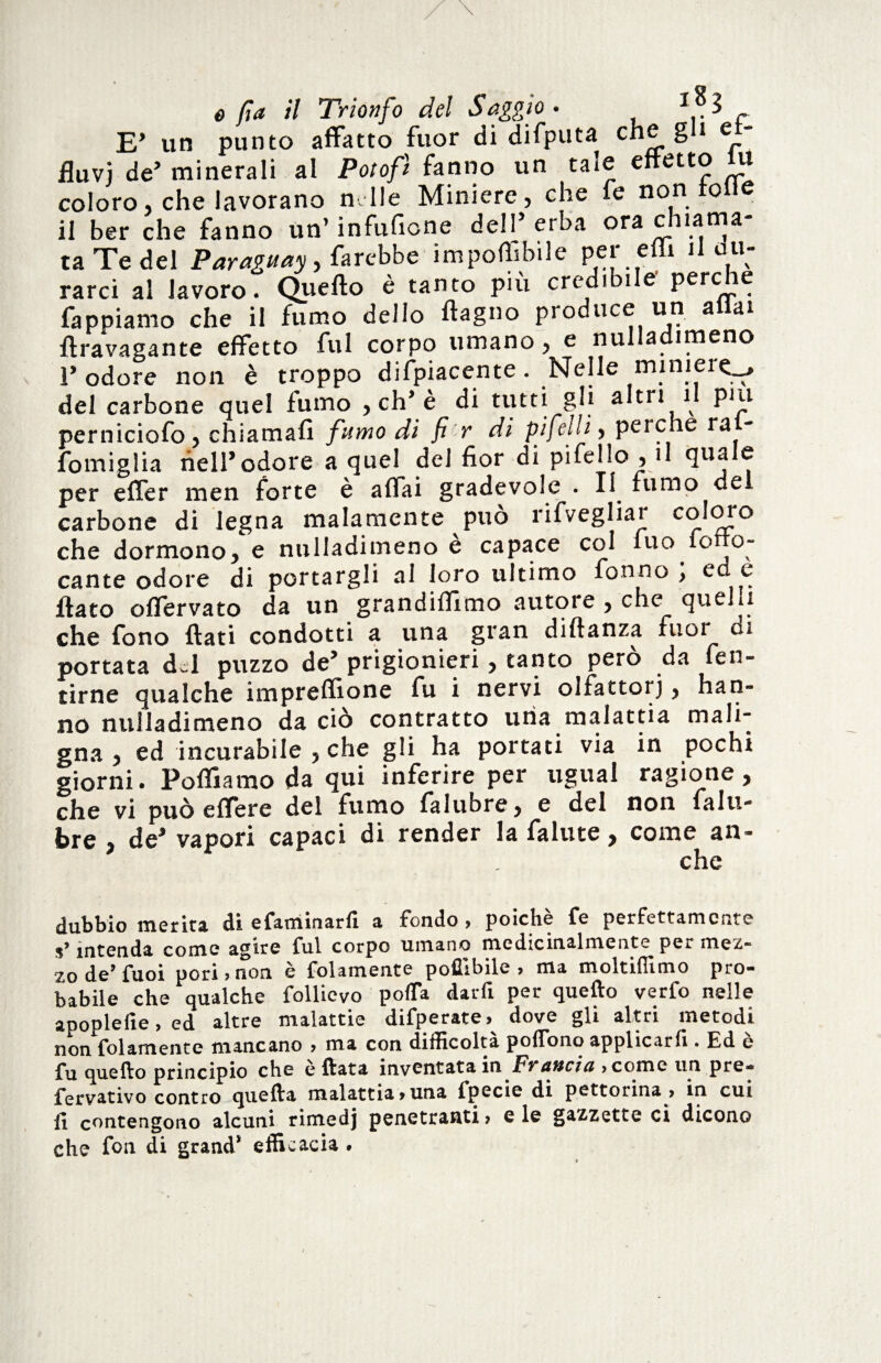 E’ un punto affatto fuor di difputa che gli et- fiuvj de’ minerali al Potofì fanno un tale effetto iu coloro, che lavorano mile Miniere, che fe non lolle il ber che fanno un’ infufione dell’erba ora chiama¬ ta Te del Paraguay, farebbe impoffibile per effx il du¬ rarci al lavoro. Quello è tanto piu credibile perche fappiamo che il fumo dello ftagno produce un a ai ftravagante effetto fui corpo umano, e nulladimeno ì’ odore non è troppo difpiacente. Nelle miniere., del carbone quel fumo , eh’è di tutti gli altri il put perniciofo, chiamali fumo di fi r di pifelli, perche ral- fomiglia nell’odore a quel^ del fior di pifello , il quale per effer men forte è affai gradevole . Il fumo del carbone di legna malamente può rifvegliar coloro che dormono, e nulladimeno è capace col iuo iotto- cante odore di portargli ai loro ultimo fonno ; ed e fiato oflervato da un grandiflimo autore , che quelli che fono fiati condotti a una gran diftanza fuoi ci portata d-1 puzzo de’ prigionieri, tanto però da fen- tirne qualche impreflione fu i nervi oifattorj, han¬ no nulladimeno da ciò contratto uria malattia mali¬ gna , ed incurabile , che gli ha portati via in pochi giorni. Polliamo da qui inferire per ugual ragione, che vi può e Aere dei fumo falubre y e del non falu- bre , de’ vapori capaci di render la falute, come an- che dubbio merita di efaminarfi a fondo, poiché fe perfettamente intenda come agire fui corpo umano medicinalmente per mez¬ zo de’fuoi pori , non è folamente poflibile , ma moltiffimo pro¬ babile che qualche follicvo poffa darli per quello verfo nelle apoplefie, ed altre malattie difperate,^ dove gli altri metodi non folamente mancano , ma con difficolta poflbno applicarli. Ed e fu quello principio che e Hata inventata in Fvahcici ,comc un pre- fervativo contro quefta malattia,una fpecie di pettorina , in cui li contengono alcuni rimedj penetranti, e le gazzette ci dicono che fon di grand* efficacia •