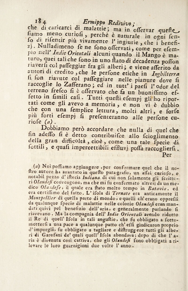che di caiicarci di malattie; ma in oflervar queflo fiamo meno cunofi , perchè è naturale in ogni fen- f? t 7J“r pui vivamente l’ingiurie , che i benefi- zj. Nulladimeno fe ne fono oflervati, come per efem- pio nell Indie Orientali alcuni quando il Mango è ma¬ turo, quei tali che fono in uno flato di decadenza pofion riaverli col paleggiar fra gli alberi; e viene aderito da autori di credito , che le perfone etiche in Inghilterra li lon riavute col pafleggiare nelle pianure dove fi raccoglie lo Zafferano; ed in tutt’i paefì l’odor del terreno frefeo fi è olTervato che fa un buoniffimo ef¬ fetto in limili cafi . Tutti quelli efempj gli ho ripor¬ tati come gli avevo a memoria , e non vi è dubbio .5 £on. una ^ernplice lettura, molti altri, e forfè piu forti efempj li prefenteranno alle perfone cu- riofe (a) . c pero accordare che nulla di quel che fin adeflo fi c detto contribuifice allo fcioglimento della gran difficoltà , cioè , come una tale fpecie di fottili, e quali impercettibili effluvj polla raccoglierfi. Per {a) Noi pofllamo aggiungere ,per confermare quel che il no- ltro autoie lia avanzato in. quello paragrafo? un aliai curiofo, o notabil pezzo d’ iiforia Indiana di cui non fellamente gli fc ritto- ri Olandejì convengono, ma che mi fu confermato altresì da un me¬ dico 01 aid e fe, il qnale era ftato molto tempo in Batavia. ed era certiffimo del fatto. L’ifola di Ternate era anticamente il Montpellier di quella parte di mondo > e quelli eh’erano opprefil da qualunque fpecie di malattie nelle colonie eran man¬ dati quivi pel benefizio dell’ aria, e generalmente parlando li riavevano . Ma la compagnia dell’ Indie Orientali avendo ridotto il Re di quell’ Ifola in tali anguftie, che fu obbligato a fotto- metterfi a una pace a qualunque patto eh’effi giudicaron proprio d’imporgli, fu obbligato a tagliare e diftruggere tutti gli albe¬ ri di Garofani de’ quali quell’Ifola abondava; dopo di che 1’ a- ria è divenuta così cattiva, che gli Olandejì fono obbligati a ri¬ levare le loro guarnigioni due volte 1’ anno.
