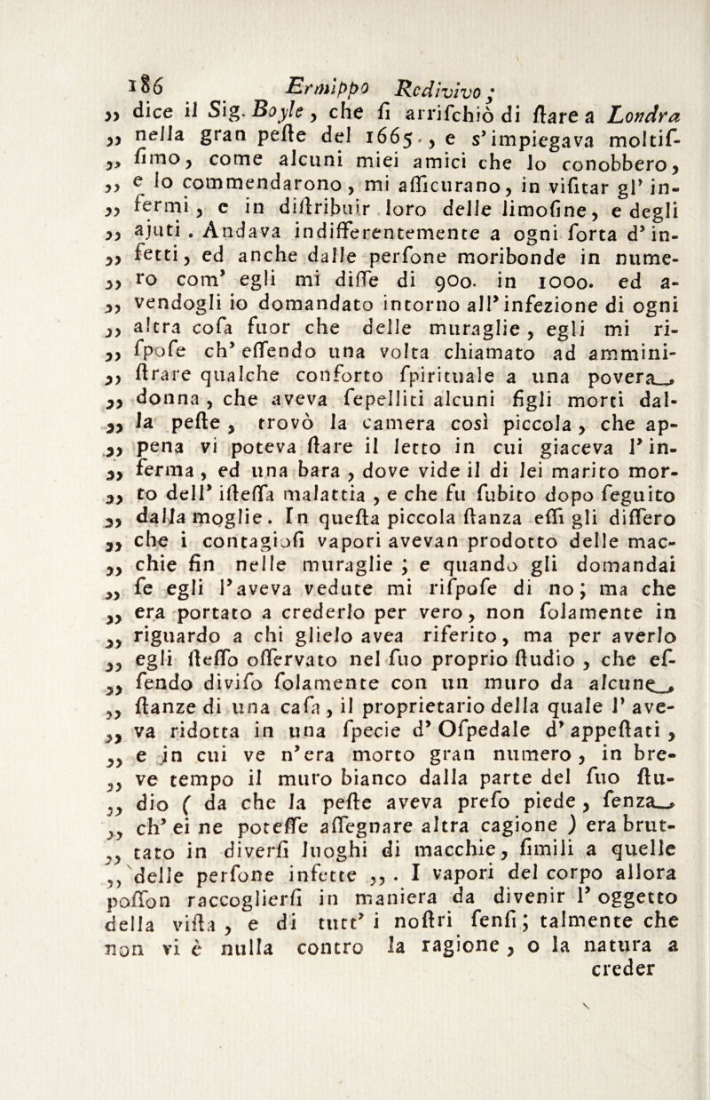 » dice il Sig. Boyle , che fi arrifehiò di Ilare a Londra j, nella gran pelle del 1665., e s’impiegava moltifi- 3, fimo, come alcuni miei amici che lo conobbero, ,, e lo commendarono , mi alficurano, in vifitar gl’ jn- ,, fermi, c in difiribuir loro delle limofine, e degli ,, ajuti . Andava indifferentemente a ogni Torta d’ in- 5, recti, ed anche dalle perfone moribonde in nume- ,, ro com’ egli mi dìfiTe di 900. in 1000. ed a- ,, vendogli io domandato intorno all’infezione di ogni ,, altra cofa fuor che delle muraglie, egli mi ri- ,, fpofe eh’ offendo una volta chiamato ad ammini- ,, Arare qualche conforto fpirituale a una povera_» donna , che aveva repelliti alcuni figli morti dal- 3, la pefte , trovò la camera così piccola, che ap- 3, pena vi poteva flare il letto in cui giaceva 1’in- 3, ferma, ed una bara , dove vide il di lei marito mor- 3, to deli* ifteffa malattia , e che fu fubito dopo feguito 3, dalfamoglie. Tn quella piccola danza efli gli differo 3, che i contagiofi vapori avevan prodotto delle mac- ,, chie fin nelle muraglie ; e quando gli domandai „ fe egli l’aveva vedute mi rifpofe di no; ma che ,, era portato a crederlo per vero, non fidamente in ,, riguardo a chi glielo avea riferito, ma per averlo „ egli lleffo offervato nel fuo proprio Audio , che ef- 3, fendo divifo fidamente con un muro da afcune_, ,, Aanze di una cafa , il proprietario della quale 1’ ave- „ va ridotta in una fpecie d’Ofpedale d’appefiati, „ e in cui ve n’era morto gran numero, in bre- ,, ve tempo il muro bianco dalla parte del fuo fiu- ,, dio ( da che la pefie aveva prefo piede , fenza_, 3, ch’ei ne poteflfe adeguare altra cagione ) era brut- ,, tato in diverfi luoghi di macchie, fimili a quelle ,, delle perfone infette ,, . I vapori del corpo allora pofìon raccoglierfi in maniera da divenir l’oggetto della villa, e di ttitt’i noAri fenfi ; talmente che non vi è nulla contro la ragione , o la natura a creder