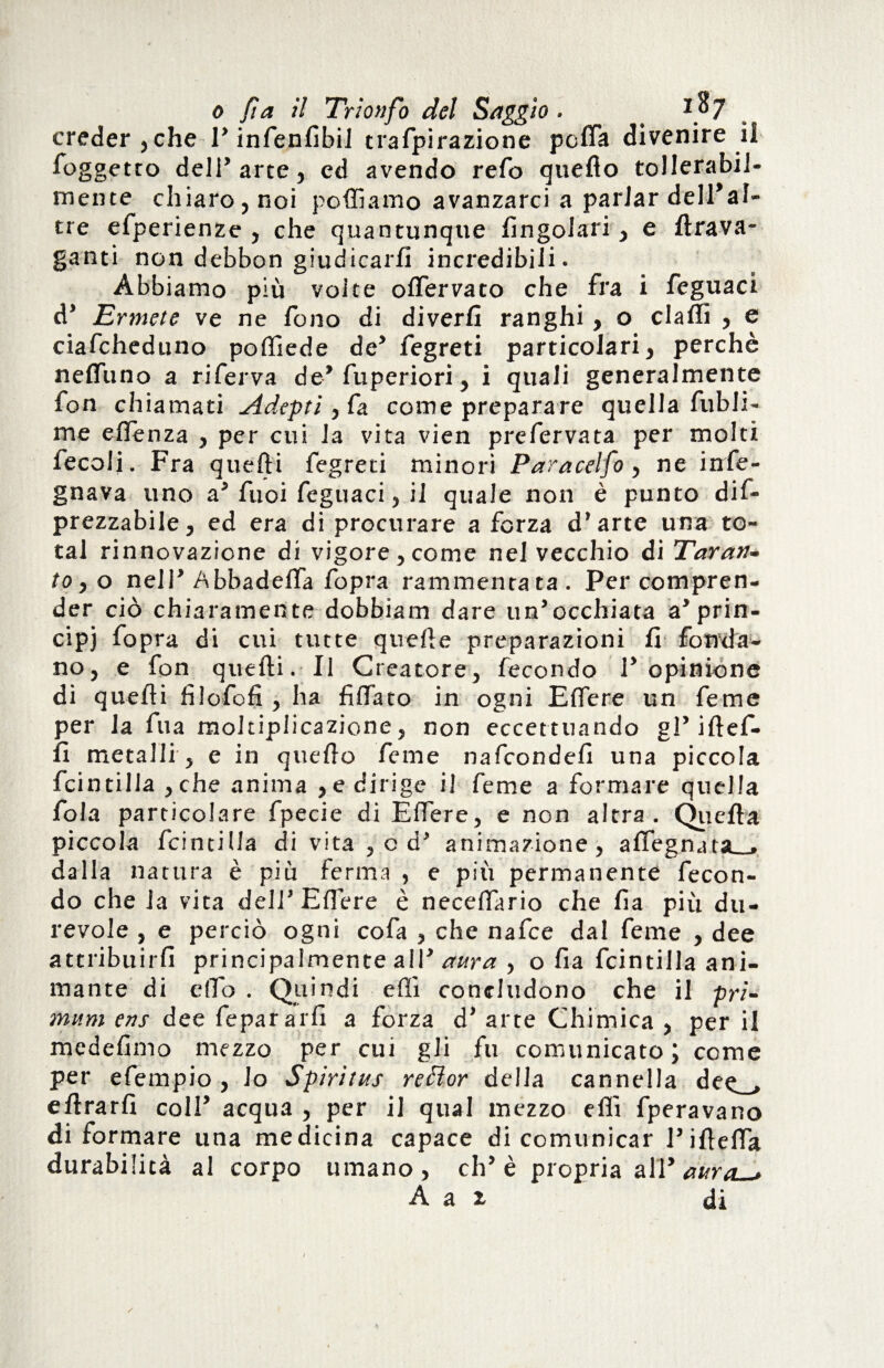 creder, che 1’ infenfibil trafpirazione pcfla divenire il foggetto deli’arte, ed avendo refo quello tollerabil¬ mente chiaro, noi polliamo avanzarci a parlar dell*al¬ tre efperienze , che quantunque Angolari, e ftrava- ganti non debbon giudicarli incredibili. Abbiamo più volte olfervato che fra i feguaci d’ Ermete ve ne fono di diverfi ranghi, o dalli , e ciafcheduno poftiede de’ fegreti particolari, perchè nelfuno a riferva de’ fuperiori, i quali generalmente fon chiamati Adepti ,Ca. come preparare quella fubli- me eflenza , per cui la vita vien prefervata per molti fecoli. Fra quefti fegreti minori Paracelfo, ne info¬ gnava uno a’ fuoi feguaci, il quale non è punto dif- prezzabile, ed era di procurare a forza d’arte una to¬ tal rinnovazione di vigore, come nel vecchio di Taran¬ tole) nell’Abbadeffa fopra rammentata. Per compren¬ der ciò chiaramente dobbiam dare un’occhiata a’prin¬ cipi fopra di cui tutte quelle preparazioni li fonda¬ no, e fon quefti. Il Creatore, fecondo l’opinione dì quefti filofofi , ha fi (fato in ogni Effe re un feme per la fila moltiplicazione, non eccettuando gl’ iftef- 11 metalli , e in quello feme nafcondefi una piccola fcintilla , che anima , e dirige il feme a formare quella fola particolare fpecie di Eftere, e non altra. Quella piccola fcintilla di vita , od’ animazione, aflegnata__, dalla natura è più ferma , e più permanente fecon¬ do che la vita dell’Elfere è necefiario che Ila più du¬ revole , e perciò ogni cofa , che nafce dal feme , dee attribuirli principalmente all’ aura , o fia fcintilla ani¬ mante di elio . Quindi efti concludono che il pri- mum ens dee fepararfi a forza d’ arte Chimica , per il medefimo mezzo per cui gli fu comunicato; come per efempio , lo Spiritus reóìor della cannella dee_> eftrarfi coll’ acqua , per il qual mezzo efti fperavano di formare una medicina capace di comunicar l’iftefla durabilità al corpo umano, eh’è propria all ’dura—»