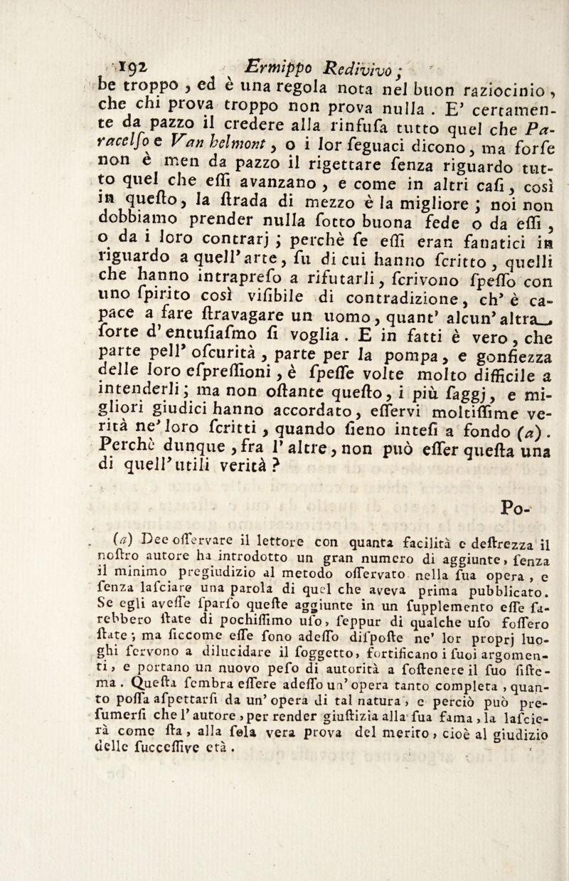 ibe troppo , ed è una regola nota nel buon raziocinio , che chi prova troppo non prova nulla . E’ certamen- te da pazzo il credere alla rinfufa tutto quel che Pa¬ racelo z Van helmont, q i lor feguaci dicono, ma forfè non e men da pazzo il rigettare fenza riguardo tut¬ to quel che effi avanzano , e come in altri cafi, così ?, ?U£“° ’ ftrada di mezzo è la migliore ; noi non dobbiamo prender nulla fotto buona fede o da effi , o da i loro contrarj ; perchè fe effi eran fanatici ia nguardo a quell arte, fu di cui hanno fcritto, quelli che hann0 intraprefo a rifutarli, fcrivono fpeffo con uno fpirito così vifibile di contradizione, eh* è ca¬ pace a fare ftravagare un uomo, quant’ alcun’altra_ forte d entufiafmo fi voglia. E in fatti è vero, che parte peli’ ofeurità , parte per la pompa, e gonfiezza delle loro efpreffioni, è fpefle volte molto difficile a in fendei li, ina non ofiante quefto, i piu faggj, e mi¬ gliori giudici hanno accordato, elfervi moltiffime ve¬ rità ne’loro ferirti, quando fieno intefi a fondo (a). Pei chè dunque, fra l’altre, non può effer quella una di quell’utili verità? >. . - • ' „ * - f • - Po- - O) Deeoffervare il lettore con quanta facilità e deftrezza il no Uro autore ha introdotto un gran numero di aggiunte» lenza il minimo pregiudizio al metodo offervato nella fua opera > e fenza lafciare una parola di quel che aveva prima pubblicato. Se egli aveffe fparfo quelle aggiunte in un fupplemento efle fa¬ rebbero Hate di pochiflimo ufo, feppur di qualche ufo foflero Hate *, ma ficcome effe fono adeffo dilpofte ne’ lor proprj luo¬ ghi fervono a dilucidare il foggetto, fortificano i fuoi argomen¬ ti » e portano un nuovo pefo di autorità a foftenereil fuo lille- ma. Quella fembra effere adeffo un’opera tanto completa guan¬ to poffa afpettarfi da un’ opera di tal natura , e perciò può pre- fumerfi che V autore , per render giuftizia alla fua fama , la lafcie- rà come Ha, alla fola vera prova del merito > cioè ai giudizio delle fucccllive età .