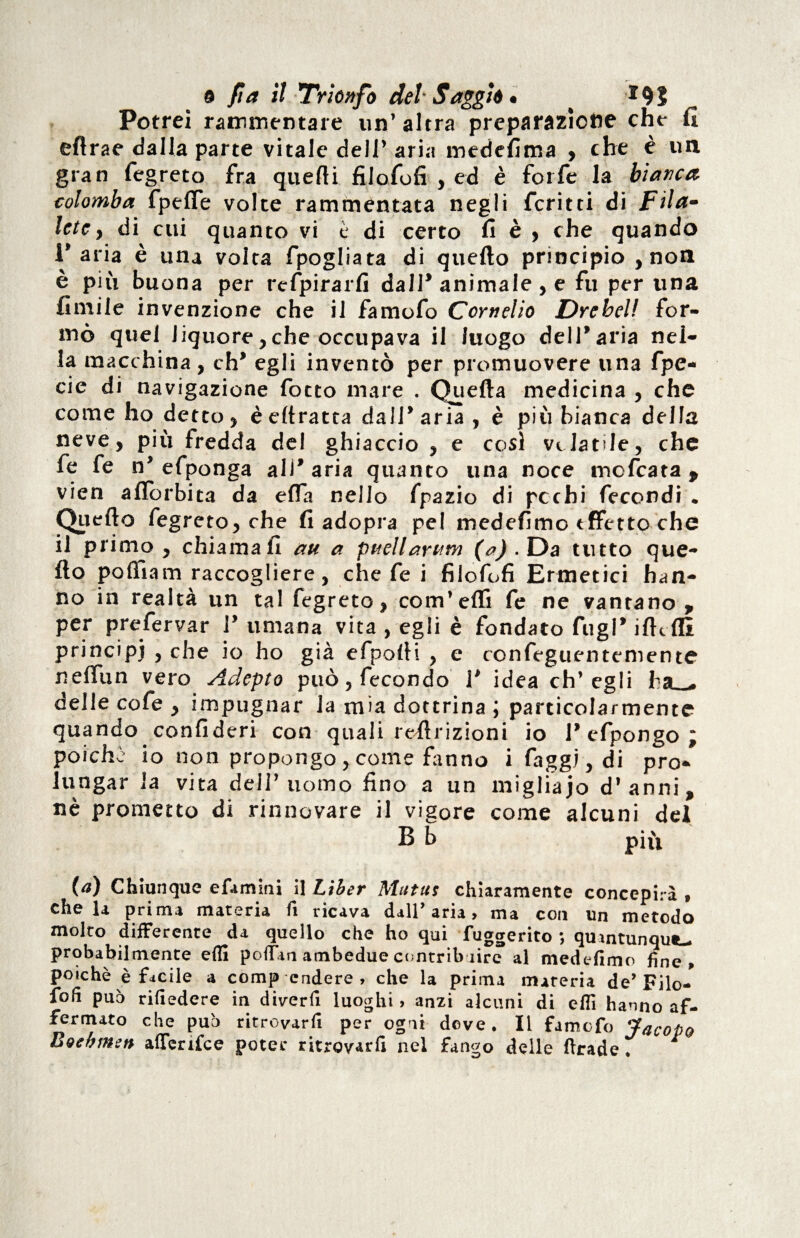 Potrei rammentare un’ altra preparazione che fi eftrae dalla parte vitale dell’ aria mcdefima , che è un gran fegreto fra quelli filofofi , ed è forfè la bianca, colomba fpefie volte rammentata negli fcritti di Fila- lete y di cui quanto vi è di certo fi è , che quando l’aria è una volta fpogliata di quello principio , non è più buona per refpirarfi dall* animale, e fu per una limile invenzione che il famofo Cornelio Drebel! for¬ mò quel liquore,che occupava il luogo dell’aria nei- la macchina , eh* egli inventò per promuovere una fpe- cie di navigazione fiotto mare . Quella medicina , che come ho detto, èeltratta dall’aria, è più bianca della neve, più fredda del ghiaccio , e cosi velatile, che le le n’ efiponga all’ aria quanto una noce moficata , vien allbrbita da effia nello fpazio di pcchi fecondi . Quello fegreto, che fi adopra pel mede fimo tffetto che il primo, chiamali au a pttellarum (&) • Da tutto que¬ llo polfiam raccogliere, che le i filofofi Ermetici han¬ no in realtà un tal fegreto, com’elfi fe ne vantano, per prefervar 1’ umana vita , egli è fondato fingi* ilhfll principj , che io ho già efpolli , e confeguentemente nelfun vero Adepto può, fecondo 1* idea ch’egli ha_» delle cofe , impugnar la mia dottrina ; particolarmente quando confideri con quali rellrizioni io 1* efpongo ; poiché io non propongo , come frano i faggi, di pro¬ lungar la vita dell’uomo fino a un migliaio d’anni, nè prometto di rinnovare il vigore come alcuni dei (a) Chiunque efamini il Liber Mutus chiaramente concepirà > chela prima materia fi ricava dall’aria, ma con un metodo molto differente da quello che ho qui fuggerito ; quintunqut- probabil mente efli poifan ambedue contribuire al medefimo fine, poiché è facile a comp cndere , che la prima mareria de’Filo- foli può rifiedere in diverfi luoghi > anzi alcuni di efiì hanno af¬ fermato che può ritrovarfi per ogni deve. Il famofo Jacopo Boehmen aflenfee poter ritrovarfi nel fango delle ftrade.