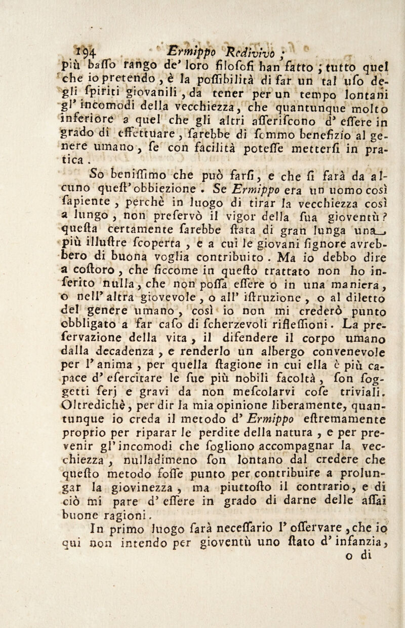 194 ' Ermippo Redivivo ; \ * /; , più baffo rango de’ loro filofofi ban fatto ; tutto quel che io pretendo , è la poffibilità di far un tal ufo dè- gH fpiriti giovanili, da tener per un tempo lontani gl* incomodi della vecchiezza, che quantunque molto inferiore a quel che gli altri afferifcono d’ effere in grado di effettuare , farebbe di fcmmo benefizio al ge¬ nere umano, fe con facilità poteffe metterli in pra¬ tica . So beniffìmo che può farli, e che li farà da al¬ cuno quell’ obbiezione . Se Ermippo era. un uomo così fapiente , perchè in luogo di tirar la vecchiezza così a lungo, non prefervò il vigor della fu a gioventù? quella certamente farebbe Hata di gran lunga una__, più illullre fcoperta , e a cui le giovani fignore avreb¬ bero di buona voglia contribuito . Ma io debbo dire a colloro, che liccome in quello trattato non ho in¬ ferito nulla, che non polla effere o in una maniera, o nell’altra giovevole, o all’ illruzione , o al diletto del genere umano, così io non mi crederò punto obbligato a far cafo di fcherzevoli rifleffìoni. La pre- fervazione della vita , il difendere il corpo umano dalla decadenza , e renderlo un albergo convenevole per l’anima , per quella llagione in cui ella è più ca¬ pace d’ efercitare le fue più nobili facoltà , fon fog¬ ge ni ferj e gravi da non mefcolarvi cole triviali. Oltredichè, per dir la mia opinione liberamente, quan¬ tunque io creda il metodo d’ Ermippo ellremamente proprio per riparar le perdite della natura , e per pre¬ venir gl’incomodi che fogliono accompagnar la vec¬ chiezza , nullàdimeno fon lontano dal credere che quello metodo foffe punto per contribuire a prolun¬ gar la giovinezza , ma piuttollo il contrario, e di ciò mi pare d’ effere in grado di darne delle affai buone ragioni, In primo luogo farà neceffario l’offervare ,che io qui non intendo per gioventù uno flato d’infanzia, o di