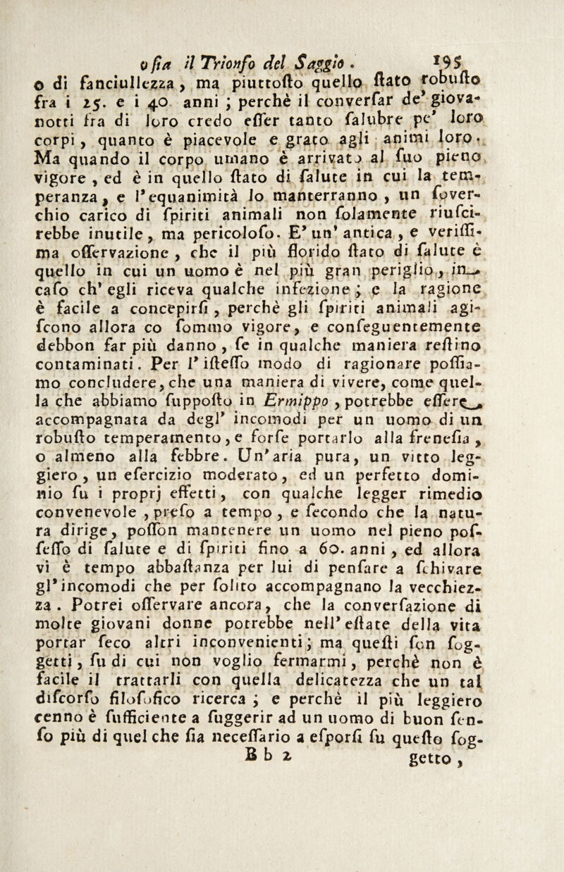 © di fanciullezza , ma piuttofto quello flato robufto fra i 25. e i 40 anni ; perchè il converfar de* giova¬ notti fra di loro credo efTer tanto falubre pe* loro corpi, quanto è piacevole e grato agli animi loro. Ma quando il corpo utnano è arrivato al fuo pieno vigore , ed è in quello flato di falute in cui la tem¬ peranza, e l’equanimità lo manterranno , un Sover¬ chio carico di fpiriti animali non Solamente riusci¬ rebbe inutile, ma pericolofo. E’un* antica , e veriffi- ma offervazione , che il più florido flato di Salute è quello in cui un uomo è nel più gran periglio , iti-. caSo ch’egli riceva qualche infezione; e la ragione è facile a concepirli , perchè gli Spiriti animali agi- fcono allora co Sommo vigore, e confeguentemente debbon far più danno , Se in qualche maniera reflino contaminati. Per 1* iftelTo modo di ragionare pollia¬ mo concludere, che una manieradi vivere, come quel¬ la che abbiamo Supporto in Ermippo , potrebbe efler^, accompagnata da degl’ incomodi per un uomo di un robufto temperamento, e forfè portarlo alia frenelia , o almeno alla febbre. Un’aria pura, un vitto leg¬ giero , un efercizio moderato, ed un perfetto domi¬ nio Su i proprj effetti, con qualche legger rimedio convenevole , prefo a tempo, e Secondo che la natu¬ ra dirige, portion mantenere un uomo nel pieno pof- fertfo di Salute e di Spiriti fino a 60. anni , ed allora vi è tempo abbaftanza per lui di penfarc a Schivare gl’incomodi che per Solito accompagnano la vecchiez¬ za . Potrei oflervare ancora, che la convenzione di molte giovani donne potrebbe nell’eftate della vita portar Seco altri inconvenienti; ma quelli fon Sog¬ getti, Sudi cui non voglio fermarmi, perchè non è facile il trattarli con quella delicatezza che un tal difcorfo filofófico ricerca ; e perchè il più leggiero cenno è Sufficiente a Suggerir ad un uomo di buon ftn- fo piu di quel che Sia necertfario a efporft Su quello fog- Sb 1 getto ,