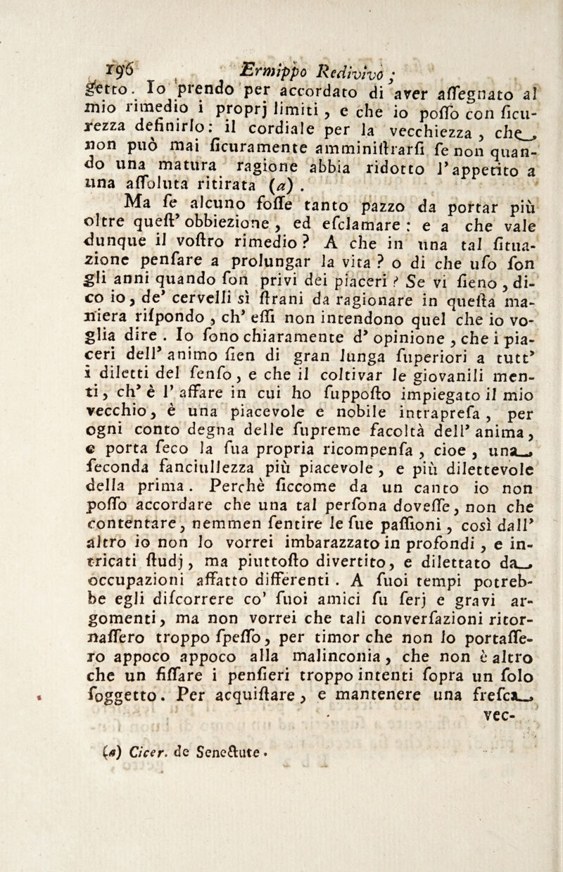 Inetto. Io prendo per accordato di aver affegnato al mio j imedio i proprj limiti, e che io poflo con ficu- rezza definirlo: il cordiale per la vecchiezza, che_» non può mai lìcuramente amminifharfi fe non quan¬ do una matura ragione abbia ridotto l’appetito a una a Abilita ritirata (a) . Ma fe alcuno folle tanto pazzo da portar più oltre quell obbiezione , ed efclamare : e a che vale dunque il voltro rimedio ? A che in una tal Uma¬ zione penfare a prolungar la vita ? o di che ufo fon gli anni quando fon privi dei piaceri ? Se vi fieno , di¬ co io, de’ cervelli sì fìrani da ragionare in quella ma¬ niera rilpondo , eh’ elfi non intendono quel che io vo¬ glia dire. Io fono chiaramente d* opinione , che i pia¬ ceri dell’animo fien di gran lunga fuperiori a tutt’ i diletti del fenfo, e che il coltivar le giovanili men¬ ti, eh’e l’affare in cui ho fuppolto impiegato il mio vecchio, è una piacevole e nobile intraprefa , per ogni conto degna delle fupreme facoltà dell’anima, e porta feco la fua propria ricompenfa , cioè , una-, feconda fanciullezza più piacevole, e più dilettevole della prima. Perchè ficcome da un canto io non poffo accordare che una tal perfona doveffe, non che contentare, nemrnen fentire le fu e paffioni, così dall’ altro io non lo vorrei imbarazzato in profondi, e in¬ tricati fludj, ma piuttofto divertito, e dilettato da_. occupazioni affatto differenti . A fuoi tempi potreb¬ be egli decorrere co’ fuoi amici fu ferj e gravi ar¬ gomenti, ma non vorrei che tali convenzioni ritor- naffero troppo fpeffo, per timor che non lo portaffe- ro appoco appoco alla malinconia, che non è altro che un fiffare i penfieri troppo intenti fopra un folo l'oggetto. Per acquiflare, e mantenere una frefciu.. vec- (<«) Cicer. de Seneftute.