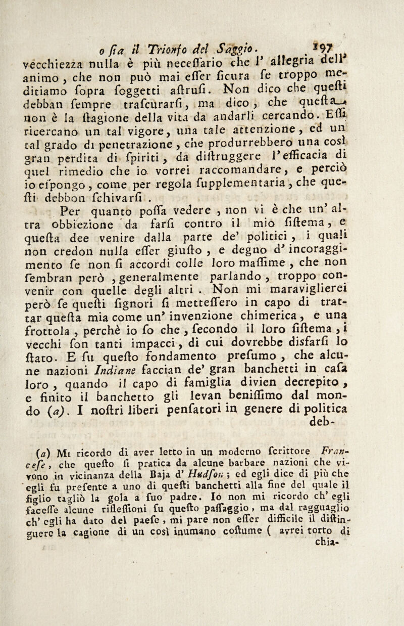 vecchiezza nulla è più neceflario che 1* allegria dell animo , che non può mai erter ficura Te troppo me¬ ditiamo fopra foggetti aflrufi. Non dico che quelti debban Tempre trafeurarfi, ma dico, che quella—* non è la Cagione della vita da andarli cercando. E ni ricercano un tal vigore, una tale attenzione, ed un tal grado di penetrazione , che produrrebbero una così gran perdita di fpiriti, da dillruggere l’efficacia di quel rimedio che io vorrei raccomandare, e perciò io efpongo , come per regola fupplementaria , che que¬ lli debbon fchivarfi . Per quanto porta vedere , non vi è che un’al¬ tra obbiezione da farli contro il mio lìftema, e quella dee venire dalla parte de’ politici , i quali non credon nulla erter giufto , e degno d’incoraggi- mento fé non li accordi colle loro ma dime , che non fembran però , generalmente parlando, troppo con¬ venir con quelle degli altri Non mi maraviglierei però Te quelli fignori fi metteflero in capo di trat¬ tar quella mia come un’ invenzione chimerica , e una frottola , perchè io fo che , fecondo il loro fillema , i vecchi fon tanti impacci, di cui dovrebbe disfarli lo flato. E fu quello fondamento prefumo , che alcu¬ ne nazioni Indiane faccian de’ gran banchetti in cafa loro , quando il capo di famiglia divien decrepito , e finito il banchetto gli levan beniflimo dal mon¬ do {a). I nollri liberi penfatori in genere di politica deb- (a) Mi ricordo di aver letto in un moderno fcrittore Frati- cefe , che quello fi pratica da alcune barbare nazioni che vi¬ vono in vicinanza delia Baja d JFittdJ*Qu } ed egli dice di piu che egli fu prefente a uno di quelli banchetti alla fine del quale il figlio tagliò la gola a fuo padre. Io non mi ricordo ch’egli facefle alcune rifleflioni fu quello paflaggio , ma dal ragguaglio eh’ egli ha dato del paefe , mi pare non efler difficile il diftin- guerc la cagione di un così inumano coftume ( avrei torto di chia-