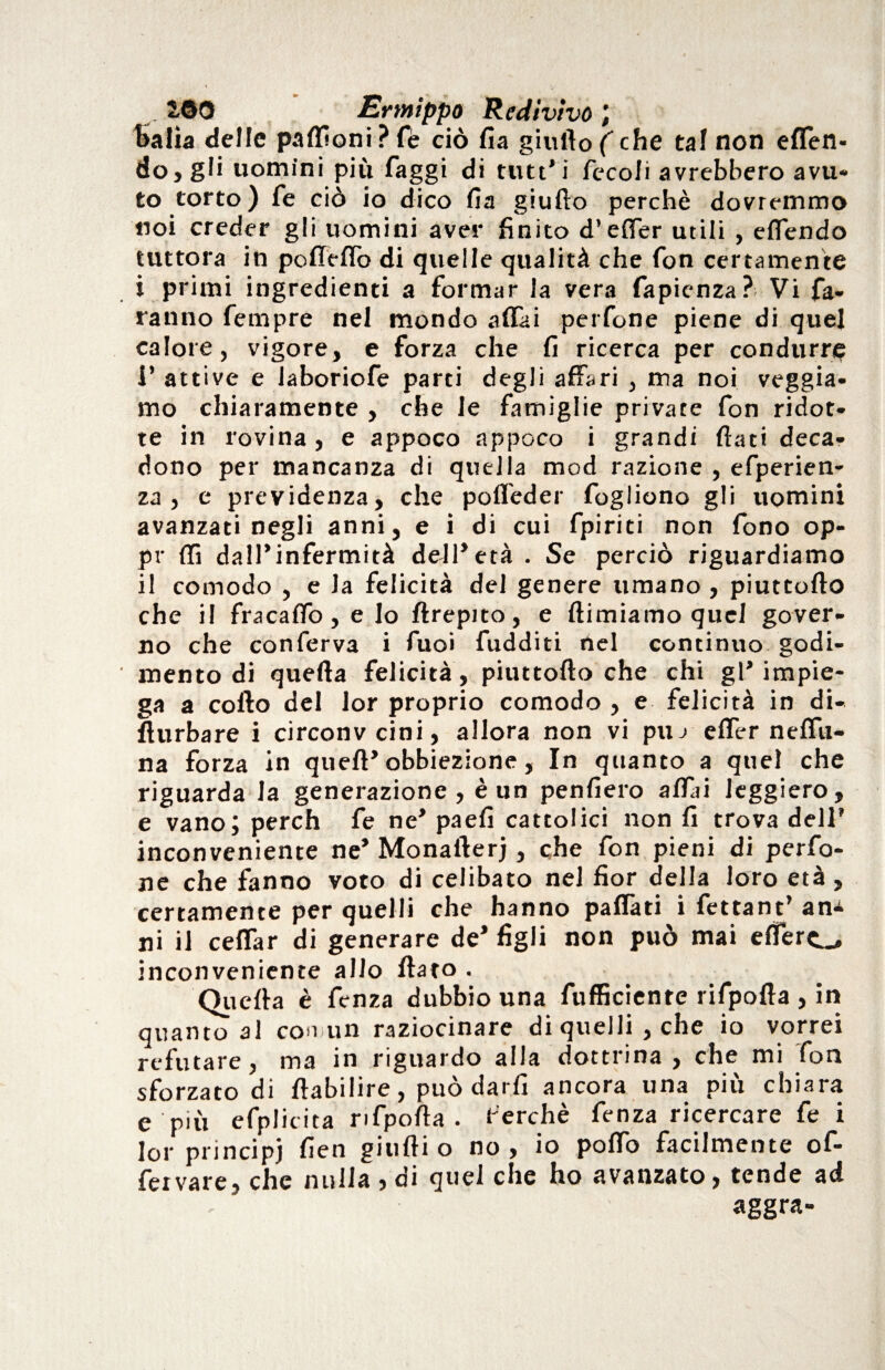 ÌOO Ermippo Redivivo; balìa delle paflìoniPfè ciò fia giuftof che taf non effen- do, gli uomini più faggi di tutt’i fecofi avrebbero avu¬ to torto ) fe ciò io dico Ha giufto perchè dovremmo noi creder gli uomini aver finito d’effer utili , effóndo tuttora in porteffo di quelle qualità che fon certamente i primi ingredienti a formar la vera fapienza?; Vi fa¬ ranno fernpre nel mondo affai perfone piene di quel calore, vigore, e forza che fi ricerca per condurre i’ attive e laboriofe parti degli affari , ma noi veggia- mo chiaramente , che le famiglie private fon ridot¬ te in rovina , e appoco appoco i grandi fiati deca¬ dono per mancanza di quella mod razione , efperien- za , e previdenza, che poffeder fogliono gli uomini avanzati negli anni, e i di cui fpiriti non fono op¬ pi- {fi dall’infermità dell’età . Se perciò riguardiamo il comodo , e la felicità del genere umano , piuttofto che il fracaffo, e Io ftrepito, e ftimiamo quel gover¬ no che conferva i fuoi fudditi nel continuo godi¬ mento di quella felicità, piuttofto che chi gl’impie¬ ga a corto del lor proprio comodo , e felicità in di- fturbare i circonvcini, allora non vi pu j effer neffu- na forza in queft’obbiezione, In quanto a quel che riguarda la generazione, è un penfiero affai leggiero, e vano; perch fe ne’ paefi cattolici non fi trova dell* inconveniente ne’ Monafterj, che fon pieni di perfo¬ ne che fanno voto di celibato nel fior della loro età , certamente per quelli che hanno paffati i fettant’ an^ ni il ceffar di generare de* figli non può mai effero inconveniente allo fiato . Quefta è fcnza dubbio una fufficiente rifpofta , in quanto al con un raziocinare di quelli, che io vorrei refutare, ma in riguardo alla dottrina, che mi fon sforzato di ftabilire, può darli ancora una più chiara e più efplicita rifpofta. ferchè fenza ricercare fe i lor principi fien giufti o no , io portò facilmente ofi¬ fe i vare, che nulla , di quel che ho avanzato, tende ad aggra-