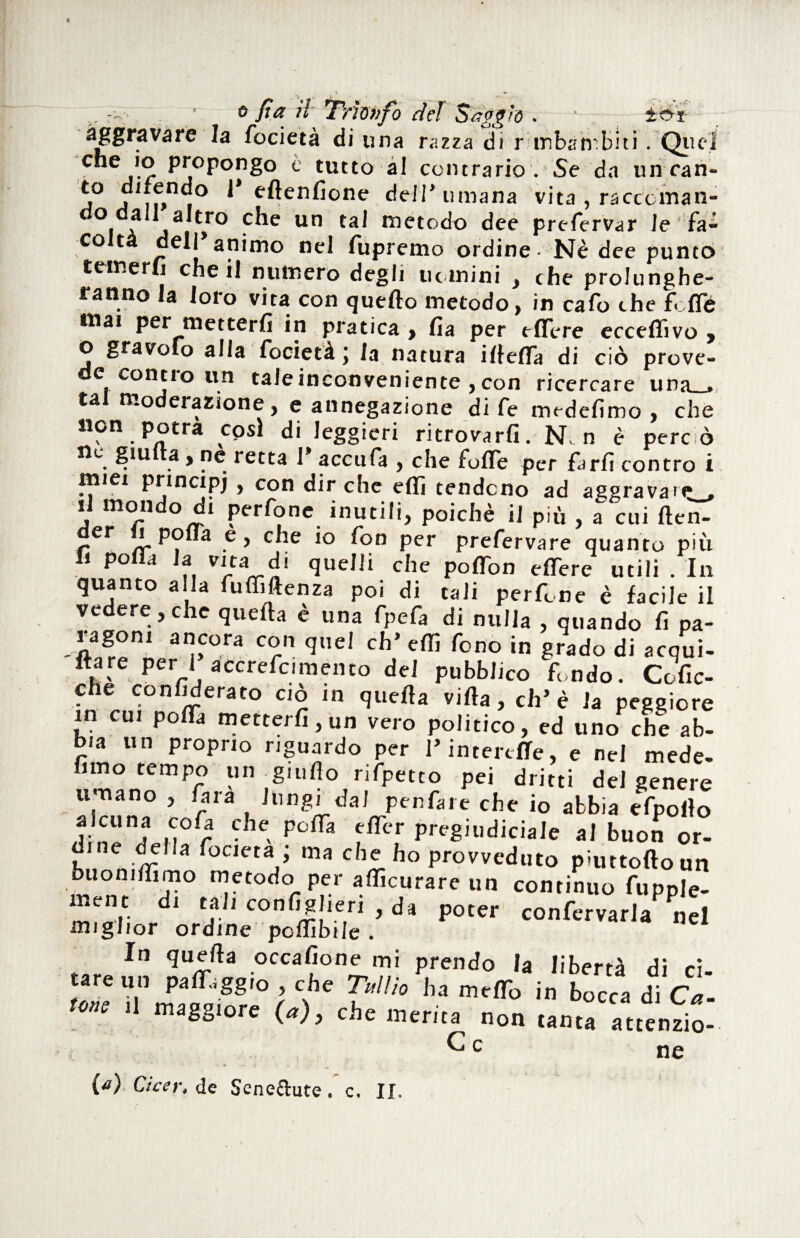 aggravare la focietà di una razza di r mbàìmbui. Quel C”ej'r Pj0PonS° c tutto al contrario . Se da linean¬ ti0 j ,f,n, ^ eftenfione deJT umana vita , ra cecina n- do dall altro che un tal metodo dee prefervar le fa¬ colta dell’animo nel fupremo ordine - Nè dee punto temerli che il numero degli tic mini , che prolunghe¬ ranno la loro vita con quello metodo, in cafo che f. ffc mai per metterli in pratica , lia per elTcre ecceffivo , o gravofo alia focietà; la natura illelTa di ciò prove- e conno un tale inconveniente , con ricercare una . tal moderazione, e annegazione di fe medelimo , che non potrà cosi di leggieri ritrovarli. N. n è pere ò nc giu a, ne retta 1* accufa , che folle per farli contro i miei principi » con dir che efli tendono ad aggravale, il mondo di perfone inutili, poiché il più , a cui ften- er j polla e, che io fon per prefervare quanto più fi polla la vita di quelli che polTon eflère utili . In quanto a la fuffiftenza poi di tali perfine è facile il ve ere j c ic quefta e una fpeia di nulla ? quando fi pa- apCOra Crn qUel Cb> r°no in §rado di *cqui- flare per Ii accrefcimento dei pubblico fondo. Cofic- che confederato ciò in quella villa, eh’è la peggiore in cui polla metterli, un vero politico, ed uno che ab¬ bia un proprio riguardo per l’interclTe, e nel mede- fimo tempo un giuflo rifpetto pei dritti del genere umano , fara lungi dal penfare che io abbia efpollo tc.oi) ?he. Pcfra fffcr Prvgiudiciale al buon or- f delia focietà ; ma che ho provveduto pmttolloun buonilfimo metodo per afficurare un continuo fupple- ment di tali confighen , da poter confcrvaria nel miglior ordine pcffibile . In quella occalione mi prendo la liberi di r? tare un paleggio , che Tullio ha melTo in bocca di Ca- 2 il maggiore (a), che merita non tanta attenzio¬ ne ne