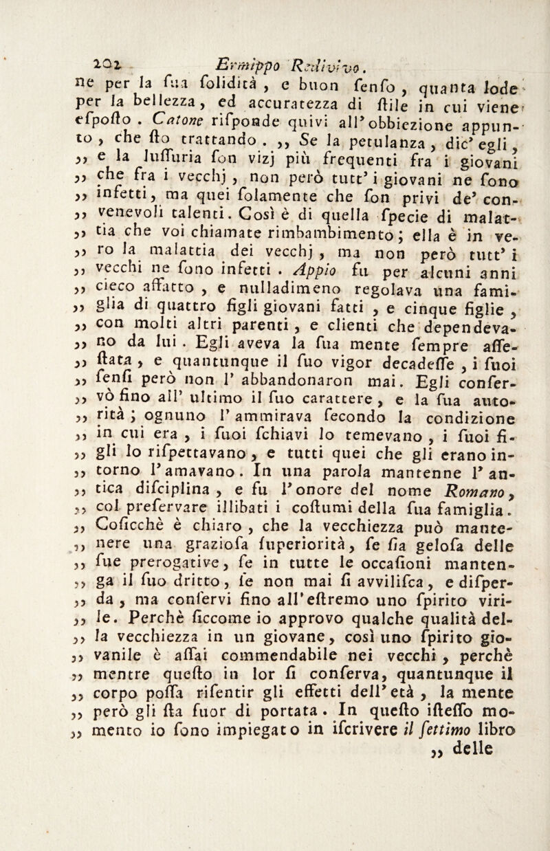 iQ2- - Ermìppo Redivivo. ne per la An folidità , e buon fenfo , quanta lode : per la bellezza, ed accuratezza di fti|e in cui viene* efpofto . Catone rifponde quivi all’obbiezione appun¬ to , che fio trattando . ,, Se la petulanza, die’egli ,, e la Juffuria fon vizj più frequenti fra i giovani ,, che fra i vecchj, non però tint’ i giovani ne fono ,, infetti, ma quei foiamente che fon privi de* con- ,, venevoli talenti. Cosi è di quella fpecie di malat- ,, tia che voi chiamate rimbambimento ; ella è in ve- ,5 ro la malattia dei vecchj, ma non però tint’i ,, vecchi ne fono infetti . Appio fu per alcuni anni ,, cieco affatto , e nulladimeno regolava una fami- ,, glia di quattro figli giovani fatti , e cinque figlie , „ con molti altri parenti, e clienti che dependeva- „ no da lui. Egli aveva la fua mente fempre affe- ,, fiata , e quantunque il fuo vigor decadefTe , i fuoi ,, ienfi pero non 1* abbandonaron mai. Egli confer- ,, vò fino all’ ultimo il fuo carattere, e la fua auto» ,, rità ; ognuno l’ammirava fecondo la condizione ,, in cui era , i fuoi fchiavi lo temevano, i fuoi fi- ,, gli lo rifpettavano, e tutti quei che gli erano in- ,, torno 1’amavano. In una parola mantenne 1* an- ,, tica difciplina , e fu l’onore del nome Romano, ?> col prefervare illibati i coftumi della fua famiglia. ,, Coficchè è chiaro , che la vecchiezza può mante- ,, nere una graziofa fuperiorità, fe fia gelofa delle ,, Aie prerogative, fe in tutte le occafioni manten- ,, ga il fuo dritto, le non mai fi avvilifca, e difper- ,, da, ma confervi fino all'eftremo uno fpirito viri- le. Perchè ficcome io approvo qualche qualità del- ,, la vecchiezza in un giovane, così uno fpirito gio- ,, vanile è affai commendabile nei vecchi , perchè j, mentre quefto in lor fi conferva, quantunque il ,, corpo polla rifentir gli effetti dell’età, la mente ,, però gii fia fuor di portata. In quefto ifteffo mo- „ mento io fono impiegato in ifcrivere il fettimo libro „ delle