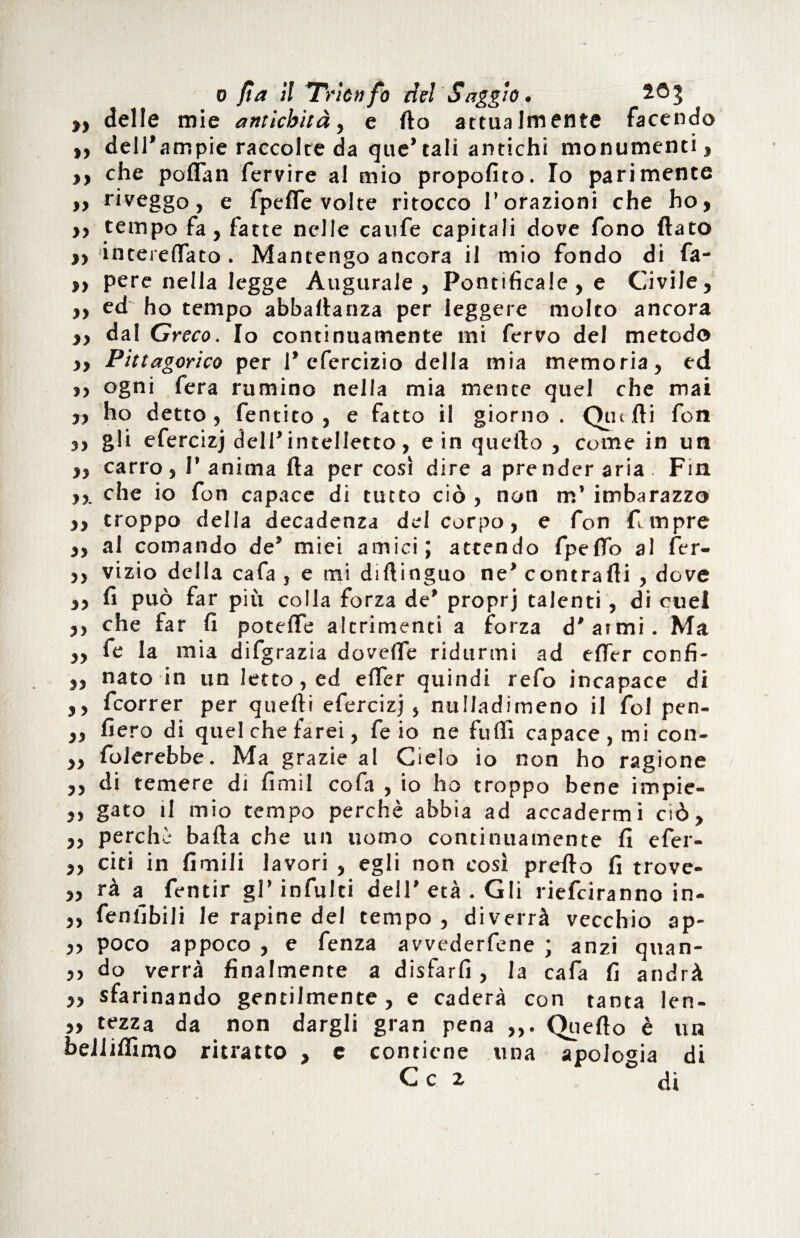 „ delle mie antichità, e fio attualmente facendo >, dell’ampie raccolte da que’tali antichi monumenti, ,, che poflan fervire al mio propofito. Io parimente ,, riveggo, e fpeffe volte ritocco l’orazioni che ho, ,, tempo fa, fatte nelle caufe capitali dove fono flato „ intereflato . Mantengo ancora il mio fondo di fa- >, pere nella legge Augurale, Pontificale, e Civile, „ ed ho tempo abbaflanza per leggere molto ancora ,, dal Greco. Io continuamente mi fervo del metodo ,, Pittagorico per 1* efercizio della mia memoria, ed ,, ogni fera rumino nella mia mente quel che mai „ ho detto, fentito , e fatto il giorno. Quelli fon ,, gli efercizj dell’intelletto, e in quello , come in un „ carro , 1’ anima fta per così dire a pre nder aria Fin ,,. che io fon capace di tutto ciò , non m’ imbarazzo ,, troppo della decadenza del corpo, e fon fi:mpre ,, al comando de’ miei amici; attendo fpefib al fer- ,, vizio della cafa , e mi diftinguo ne* contraili , dove ,, fi può far più colla forza de’ proprj talenti, di cuel ,, che far fi potette altrimenti a forza d’atmi. Ma ,, fe la mia difgrazia dovette ridurmi ad efler confi- ,, nato in un letto, ed efler quindi refo incapace di ,, fcorrer per quelli efercizj , nulladimeno il fol pen- ,, fiero di quel che farei, fe io ne fufli capace, mi con- „ fiderebbe. Ma grazie al Cielo io non ho ragione ,, di temere di fimil cofa , io ho troppo bene impie- ,, gato il mio tempo perchè abbia ad accadermi ciò, ,, perchè balla che un uomo continuamente fi efer- ,, citi in limili lavori , egli non così pretto fi trove- „ rà a fentir gl’ infiliti dell’ età . Gli riefciranno in- ,, fenfibili le rapine del tempo , diverrà vecchio ap- „ poco appoco , e fenza avvederfene ; anzi quan- ,, do verrà finalmente a disfarli, la cafa fi andrà ,, sfarinando gentilmente, e caderà con tanta len- ,, tezza da non dargli gran pena ,,. Quello è un bellilìimo ritratto , c contiene una apologia di C c z ° di