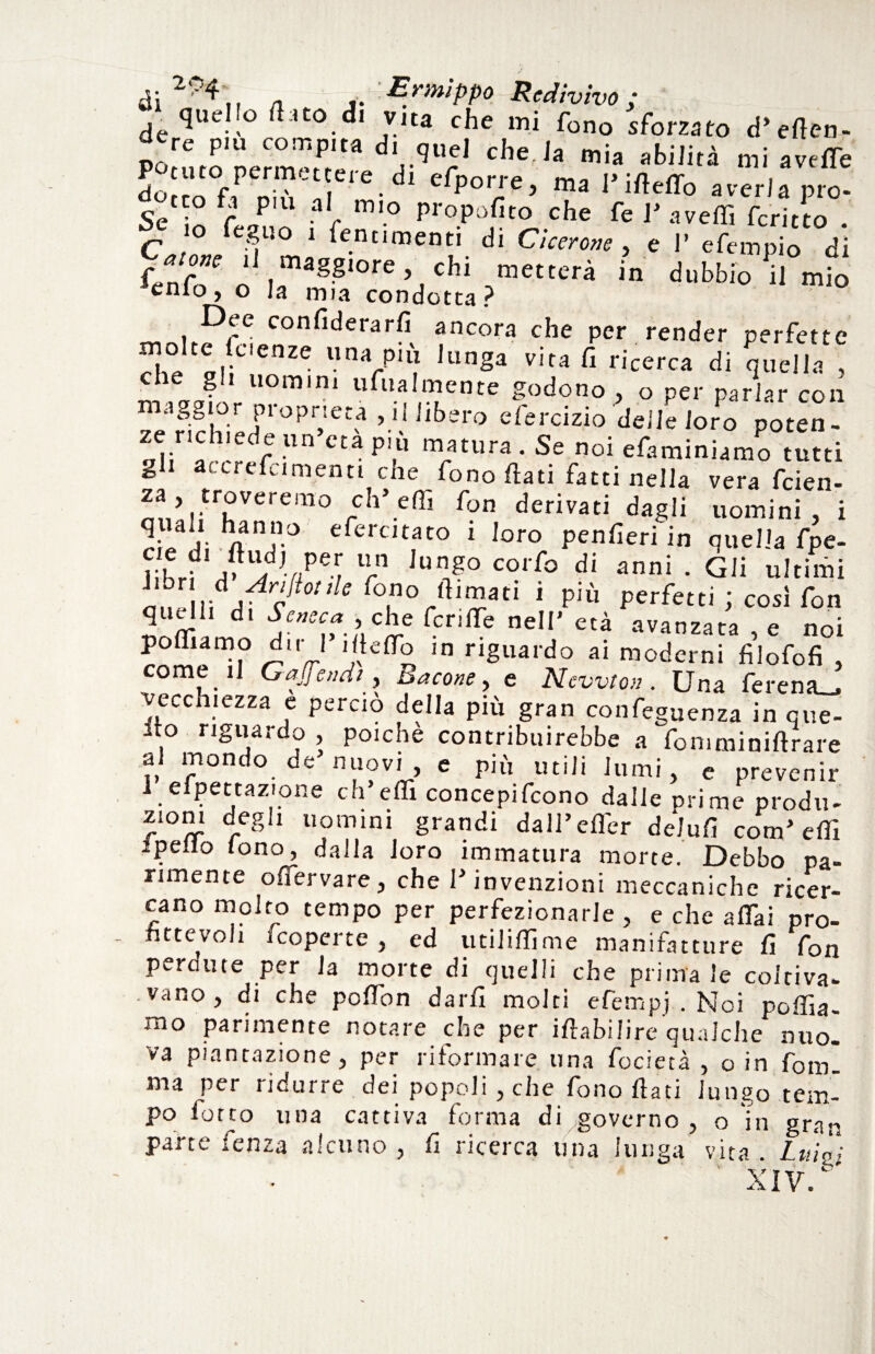 quello (1:.to di vua che mi fono sform d, n ,'re p' con,Pa -J'.-luel che, la mia abilità mi aVeffe Potuto permettere di eCnnn-p m„ i>-n rr . dorrò f, „;a I • clP°r/ie> ma 1 Ìiteffo averla prò- tco fa piu al mio propofito che fe V avelli fcritto C !° fefi0 1 fe.ntlmenti di Cicerone, e V efempio di f*r”e * maggiore, chi metterà in dubbio il mio enio, o la mia condotta? Dee confiderarfi ancora che per render perfette molte Icienze una più lunga vita fi ricerca di quella , gli uomini ufua 1 men te godono , o per parlar con maggior proprietà, il libero cfercizio delie loro poten- ze richiede un età più matura. Se noi efaminiamo tutti g i accrefcimenti che fono frati fatti nella vera feien- za, troveremo eh’effi fon derivati dagli uomini, i ri/ai/0 eferc,mto i loro penferi in quella fpe- hLt a> /-/ei lrn Jungo corfo di annì • Gli ultimi /'V** W filmati ] più perfetti ; così fon q e di Seneca , che fcrilfe nell' età avanzata e noi polliamo dir l’ilteffo in riguardo ai moderni filofofi , come il Gajjendt, Bacone, e Newton. Una ferena_, J L _ ^ i ■ • ^ 1? i ^ t feguenza in cue- ilo riguardo , poiché contribuirebbe a fomminiftrare ?! 1(Pont,° de n“ov'> e pi» utili lumi, e prevenir 1 efpettazione ch’elfx concepifcono dalle prime produ- zioni degli uomini grandi dall’effer deìufi com'effi ipeilo tono, dalla loro immatura morte. Debbo pa¬ rimente offervare, che l'invenzioni meccaniche ricer¬ cano molto tempo per perfezionarle , e che affai pro¬ fittevoli coperte , ed utiliffime manifatture fi fon perdute per la morte di quelli che prima le coitiva- .vano, di che poffon darfi molti efempj . Noi pollia¬ mo parimente notare che per iflabilire qualche nuo¬ va puntazione, per riformare una focietà , o in fom. ma per ridurre dei popoli, che fono fiati lungo tem¬ po forco una cattiva forma di governo , o in gran parte fenza alcuno , fi ricerca una lunga vita Luià; XIV/'