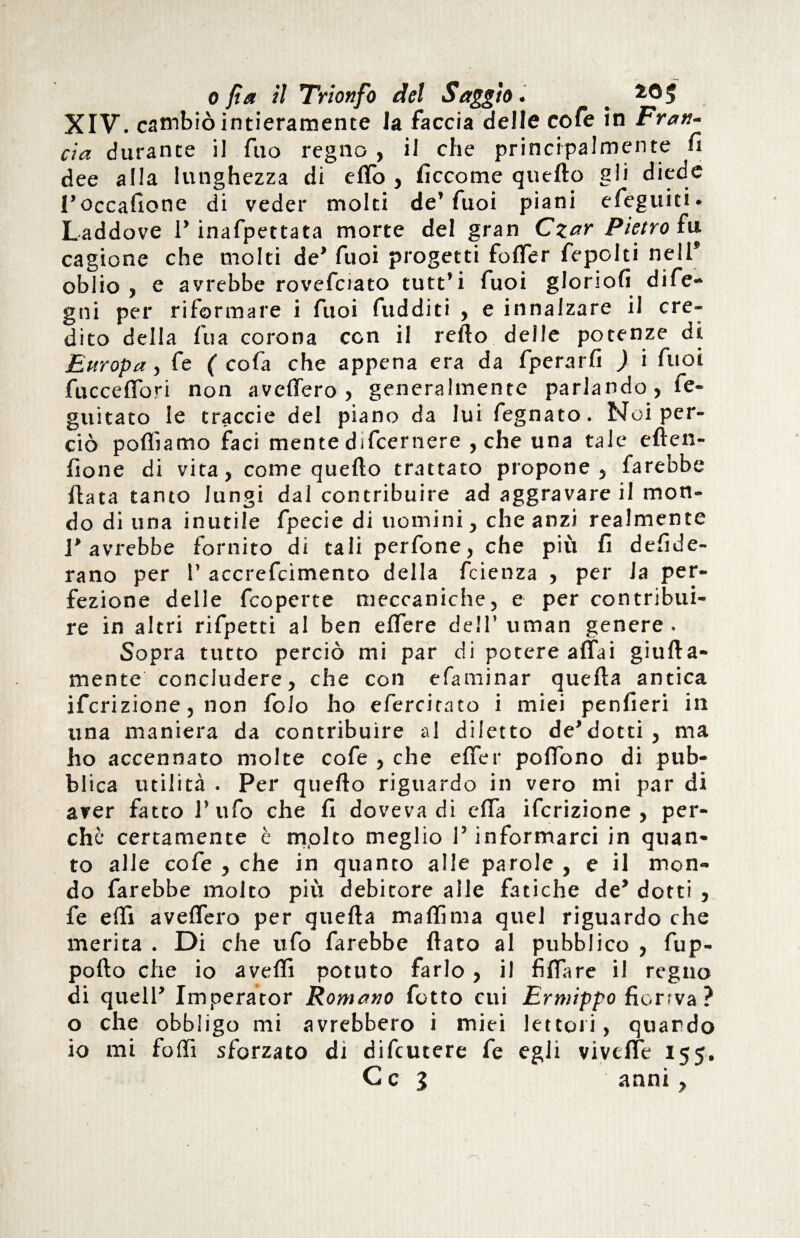 XIV. cambiò intieramente la faccia delle cole in Frati- eia durante il fuo regno , il che principalmente fi dee alla lunghezza di eflo , ficcome quello gli diede l’occalione di veder molti de’fuoi piani efeguiti. Laddove P inafpettata morte del gran Czar Pietro fu cagione che molti de’ fuoi progetti foffer fepolti nell* oblio, e avrebbe rovefciato tutt’i fuoi glorioli dife» gni per riformare i fuoi fudditi , e innalzare il cre¬ dito della fu a corona con il refto delle potenze di Europa, fe ( cola che appena era da fperarfi ) i fuoi fucceffori non avellerò, generalmente parlan do, fe- guitaco le traccie del piano da lui fegnato. Noi per¬ ciò polliamo faci mente difeernere , che una tale eften- fione di vita, come quello trattato propone, farebbe Hata tanto lungi dal contribuire ad aggravare il mon¬ do di una inutile fpecie di uomini, che anzi realmente l’avrebbe fornito di tali perfone, che più fi defide- rano per 1’ accrefcimento della feienza , per Ja per¬ fezione delle fcopcrte meccaniche, e per contribui¬ re in altri rifpetti al ben elfere dell’ uraan genere . Sopra tutto perciò mi par di potere affai giufta- mente concludere, che con efaminar quella antica ifcrizione, non folo ho efercitato i miei penfieri in una maniera da contribuire al diletto de’dotti , ma ho accennato molte cofe , che effer poffono di pub- bl ica utilità . Per quello riguardo in vero mi par di aver fatto l’ufo che fi doveva di effa ifcrizione, per¬ chè certamente è molto meglio l’informarci in quan¬ to alle cofe , che in quanto alle parole , e il mon¬ do farebbe molto più debitore alle fatiche de* dotti , fe effi avellerò per quella mallìma quel riguardo che merita . Di che ufo farebbe fiato al pubblico , fup- pollo che io avelli potuto farlo , il fìflare il regno di quell’ Imperator Romano fotto cui Ermippo fiorrva ? o che obbligo mi avrebbero i miei lettori, quando io mi folli sforzato di difeutere fe egli viveffe 155. C c 3 anni,