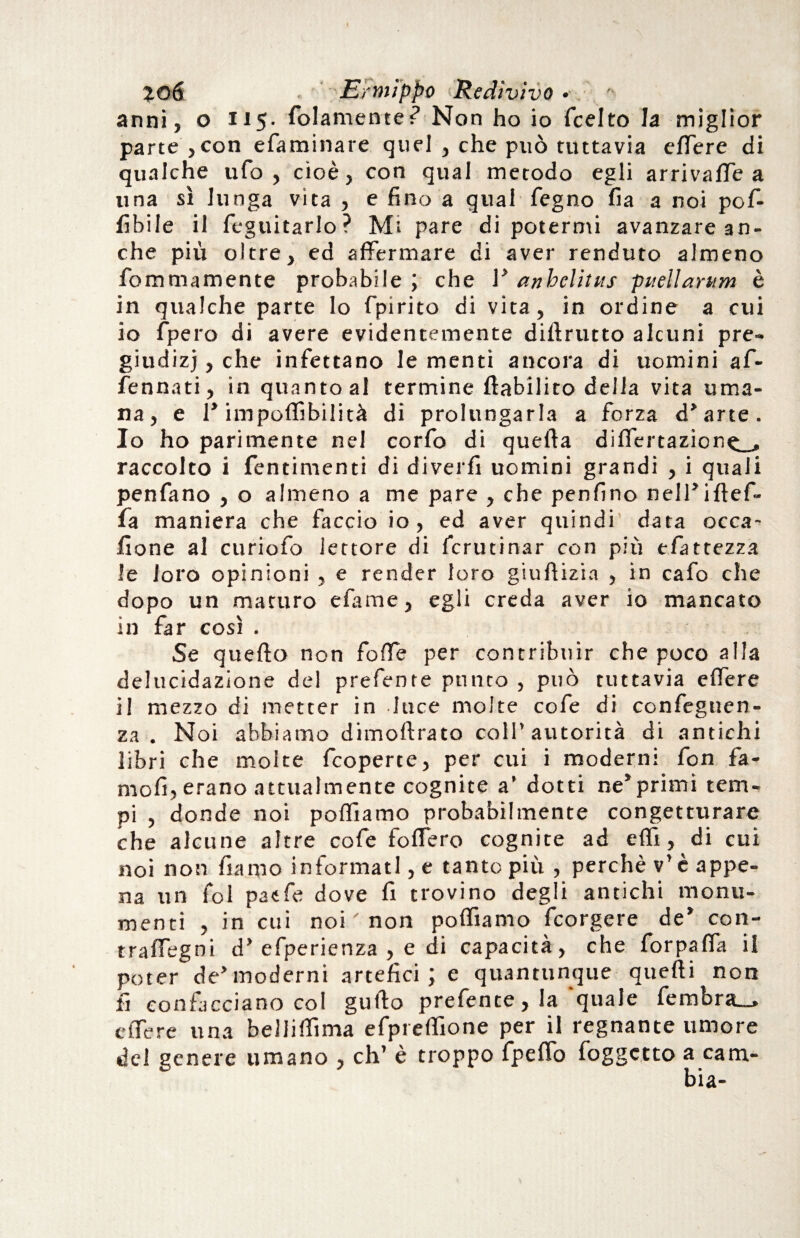 jo6 ■ Ermìppo 'Redivivo • '■ anni, o 115. fidamente? Non ho io ficelto la miglior parte , con efiaminare quei , che può tuttavia effere di qualche ufo, cioè, con qual metodo egli arrivale a una sì lunga vita , e fino a qual fegno fia a noi pof- fibile il feguitarlo? Mi pare di potermi avanzare an¬ che più oltre, ed affermare di aver renduto almeno fommamente probabile ; che V anhclitus puellarum è in qualche parte lo fpirito di vita, in ordine a cui io fpero di avere evidentemente dillrutto alcuni pre¬ giudizi , che infettano le menti ancora di uomini afi- fennati, in quanto al termine ftabiliro delia vita uma¬ na, e 1» impoffibilità di prolungarla a forza d’arte. 10 ho parimente nel corfo di quella differtazion^__, raccolto i fentintenti di divelli uomini grandi , i quali penfano , o almeno a me pare , che penfino nell’iflef- fia maniera che faccio io, ed aver quindi data occa- Itone al curiofo lettore di fcrutinar con più tfattezza le loro opinioni , e render loro giuftizia , in cafo che dopo un maturo efame, egli creda aver io mancato in far così . Se quello non folle per contribuir che poco alla delucidazione del prefente punto , può tuttavia effere 11 mezzo di metter in luce molte cofe di confegnen- za . Noi abbiamo dimolìrato coll’autorità di antichi libri che molte fcoperte, per cui i moderni fon fa¬ me fi, erano attualmente cognite a’ dotti ne*primi tem¬ pi , donde noi polliamo probabilmente congetturare che alcune altre cofe follerò cognite ad elfi, di cui noi non fiamo informati, e tanto più , perchè v’ è appe¬ na un fol paefe dove fi trovino degli antichi monu¬ menti , in cui noi ' non polfiamo feorgere de’ con- traffegni d’ efperienza , e di capacità, che forpaffa il poter de’moderni artefici; e quantunque quelli non fi concedano col guido prefente, la ‘quale fembra__» effere una bellifììma efpreffione per il regnante umore del genere umano , eh’ è troppo fpeffo foggetto a cam-