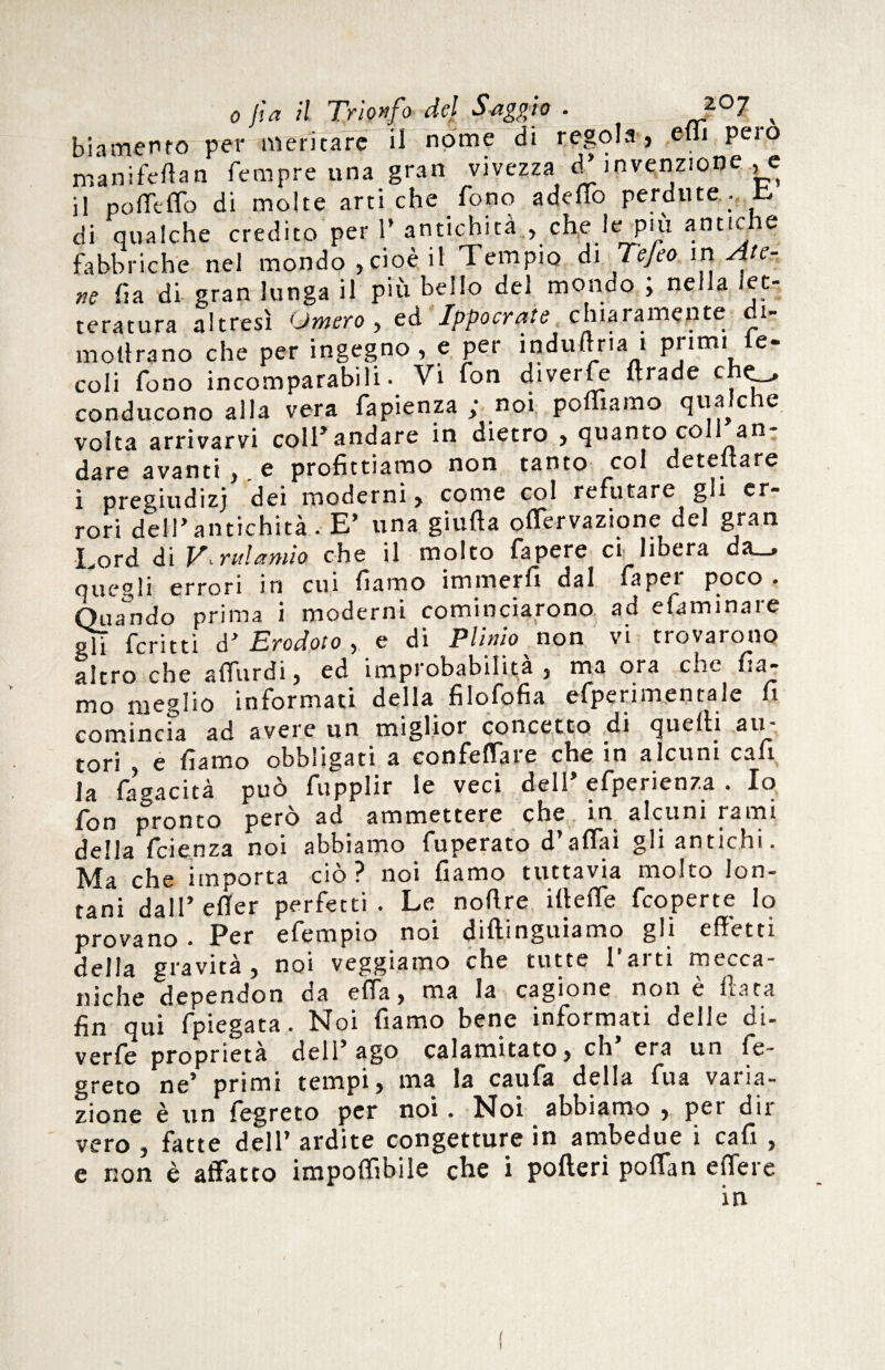 bia mento per meritare il nome di regola, efli pero manifeftan Tempre una gran vivezza d’invenzione , e il pofleffo di molte artiche Tono addio perdute. & di qualche credito per T antichità , che le più antiche fabbriche nel mondo ,cioè il Tempio di Tejeo in Ate¬ ne fia di gran lunga il più beilo del mondo ; nella let¬ teratura altresì Omero, ed Ippocrate chiaramente di- mollrano che per ingegno, c per indù lì ri ai primi le- coli Tono incomparabili. Vi fon diverTe Trade c C-.» conducono alla vera fapienza > noi polliamo qua c e volta arrivarvi coll*andare in dietro , quanto coll an dare avanti ,. e profittiamo non tanto col detestare ì pregiudizi dei moderni y come col refut^rc gli er* rori dell'antichità .■ E* una giuda offervazione del gran Lord di JA ridando che il molto fapere ci libera da_, quegli errori in cui fiamo immerfi dal Taper poco. Quando prima i moderni cominciarono ad efaminare gli fcritti ò’ Erodoto , e di Plinio non vi trovarono altro che afTurdi, ed improbabilità , ma ora cuc fia¬ mo meglio informati della filofofia efpcrimentale fi comincia ad avere un miglioi concetto di quelli au tori , e fiamo obbligati a confelTaie che in alcuni cafi la fagacità può fupplir le veci dell’ efperienza . Io fon pronto però ad ammettere che in alcuni rami della feienza noi abbiamo fuperato d’affai gli antichi. Ma che importa ciò? noi fiamo tuttavia molto lon¬ tani dall’ efier perfetti. Le noftre ilìefle feoperte lo provano. Per efempio noi dileguiamo gli effetti della gravità, noi veggiamo che tutte Parti mecca¬ niche dependon oa ella, ma la cagione non e fia ta fin qui fpiegata. Noi fiamo bene informati delle di- verfe proprietà dell’ago calamitato, eh era un fe- greto ne’ primi tempi, ma la caufa della fu a varia¬ zione è un fegreto per noi. Noi abbiamo , per dir vero , fatte dell’ ardite congetture in ambedue i cafi , e non è affatto imponìbile che i polled poffan effere