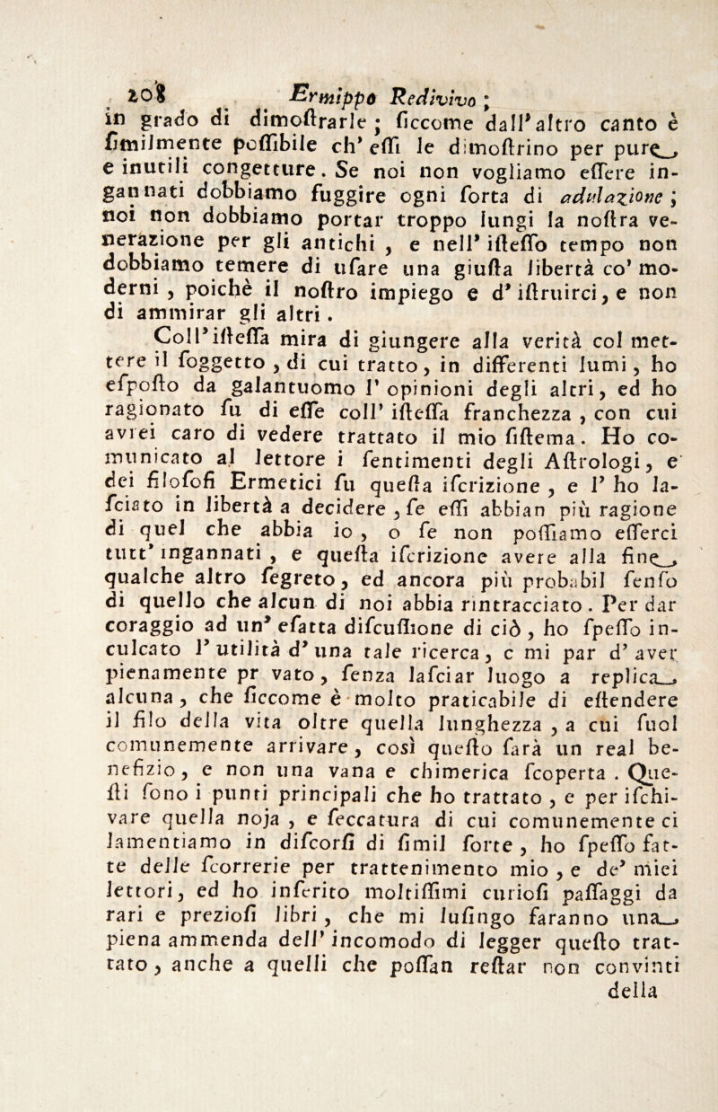 ; £0$ ^ Ermippó Redivivo ; in grado di dimoflrarle j ficcome da 11^ altro canto è fimi! ni ente poflìbile eh1 effi le diinoftrino per pur<^ e inutili congetture. Se noi non vogliamo effere in¬ gannati dobbiamo fuggire ogni Torta di adulazione; noi non dobbiamo portar troppo lungi la noftra ve¬ nerazione per gli antichi , e nell* ifleffo tempo non dobbiamo temere di tifare una giufta libertà co* mo¬ derni , poiché il noftro impiego e d* iflruirci, e non di ammirar gli altri. Coll’illefla mira di giungere alla verità col met¬ tere il foggetto , di cui tratto, in differenti lumi, ho efpoflo da galantuomo P opinioni degli altri, ed ho ragionato fu di effe coll’ ifleffa franchezza , con cui avrei caro di vedere trattato il miofiftema. Ho co¬ municato al lettore i fentimenti degli Aftrologi, e dei filofofi Ermetici fu quella ifcrizione , e P ho la- feiato in libertà a decidere , fe efli abbian più ragione di quel che abbia io , o fe non polliamo eflerci tutt* ingannati , e quella ifcrizione avere alla qualche altro fe greto, ed ancora più probabil fenfo di quello che alcun di noi abbia rintracciato . Per dar coraggio ad un’efatta difcuflione di ciò , ho fpelTo in¬ culcato P utilità d’ una tale ricerca, c mi par d’aver pienamente pr vato, fenza lafciar luogo a replica^ alcuna , che ficcome è molto praticabile di eflendere il filo della vita oltre quella lunghezza , a cui fuol comunemente arrivare, così quello farà un real be¬ nefizio, e non una vana e chimerica feoperta . Que¬ lli fono i punti principali che ho trattato , e per ifchi- vare quella noja , e feccatura di cui comunemente ci lamentiamo in difcorfl di fimi! forte, ho fpeffo fat¬ te delle feorrerie per trattenimento mio , e de’ miei lettori, ed ho inferito moItifTnni curiofi pafiaggi da rari e preziofi libri, che mi Infingo faranno una_, piena ammenda dellf incomodo di legger quello trat¬ tato , anche a quelli che poffan reftar non convinti della