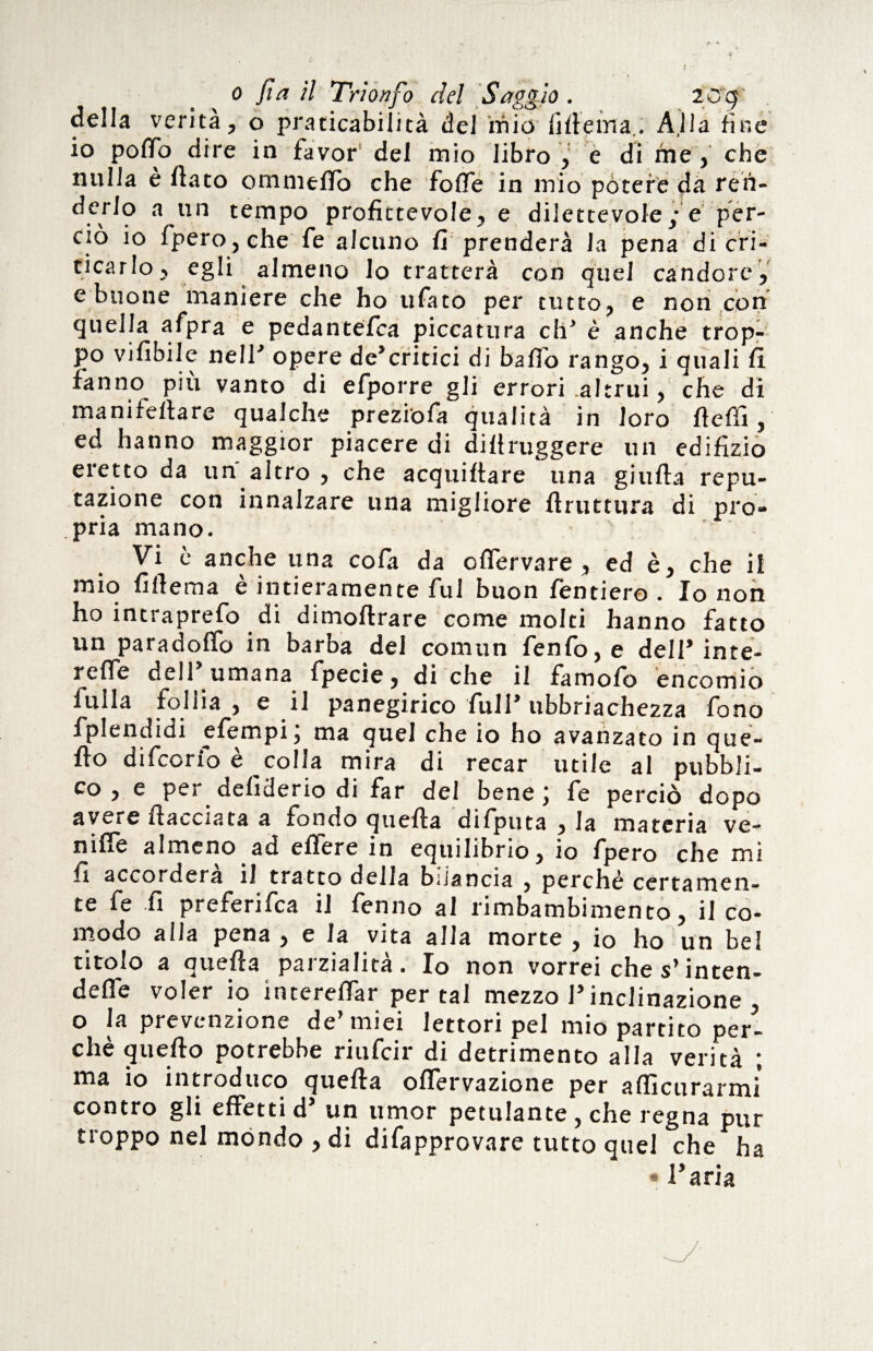 della venta, o praticabilità del mio filleina., Alla fine io poffo dire in favor del mio libro y e di me, che nulla è flato o min elfo che foiTe in mio potere da réh- ^5^9 a un tempo profittevole, e dilettevole; e per¬ ciò io fpero,che fe alcuno fi prenderà la pena di cri¬ ticarlo, egli almeno lo tratterà con quel candore, e buone maniere che ho ufato per tutto, e non con quella afpra e pedantefca piccattira eh* è anche trop¬ po vifibile neir opere de*critici di baffo rango, i quali fi fanno piu vanto di efporre gli errori .altrui, che di maniieflare qualche preziofa qualità in loro fieli!, ed hanno maggior piacere di diftruggere un edilìzio eretto da un altro , che acquetare una giufla repu¬ tazione con innalzare una migliore flruttura di pro* pria mano. Vi è anche una cofa da offervare , ed è, che il mio filicina è intieramente fui buon fenderò . Io non ho intraprefo di dimoftrare come molti hanno fatto un paradoffo in barba del com un fenfo, e delP inte- reffe dell umana fpecie, di che il famofo encomio filila follia , e il panegirico full* ubbriachezza fono fplendidi efempi; ma quel che io ho avanzato in que- flo difcorib è colla mira di recar utile al pubbli¬ co , e per defìderio di far del bene; fe perciò dopo avere itacelata a fondo quella difputa , la materia ve- niffe almeno ad effere in equilibrio, io fpero che mi fi accorderà il tratto della bilancia 5 perchè certamen¬ te fe fi preferifea il ferino al rimbambimento, il co¬ modo alla pena , e la vita alla morte , io ho un bel titolo a quella parzialità. Io non vorrei che s’inten¬ de voler io intereflar per tal mezzo P inclinazione , o la prevenzione de miei lettori pel mio partito per¬ chè quello potrebbe riufeir di detrimento alla verità ; ma io introduco quella ofiervazione per afficurarmi contro gli effetti d* un umor petulante, che regna pur troppo nel mondo , di difapprovare tutto quel che ha « Paria