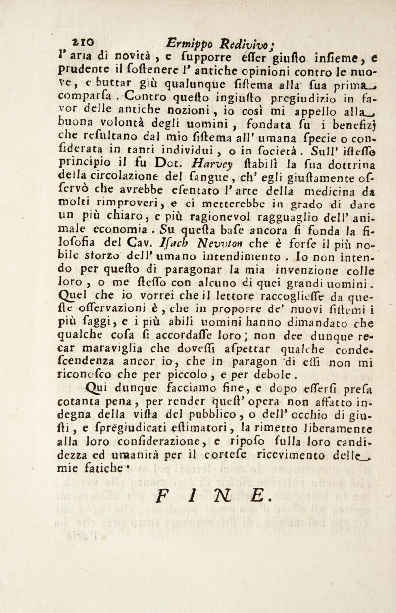 t TO . Ermippo Redivivo j l'aria di novità , e fupporre éller giufto infieme, e prudente il (ottenere 1* antiche opinioni contro le nuo¬ ve, e buttar giu qualunque (ìttema alla Tua prima_» comparfa . Contro quetto ingiufto pregiudizio in fa¬ vor delle antiche nozioni, io così mi appello alla . buona volontà degli uomini , fondata fu i benefizj che refultano dal mio (ìttema all’ umana fpecie o con- (ìdeiata in tanti individui , o in focietà . Sull’ iftett© piincipio il fu Dot. Harvey llabilì la fua dottrina deila circolazione del fangue , eh’ egli giuftamente of- fervò che avrebbe efentato l’arte della medicina da molti rimproveri, e ci metterebbe in grado di dare un più chiaro, e più ragionevol ragguaglio dell’ani¬ male economia . Su quella bafe ancora fi fonda la fi¬ lo fofi a del Cav. Jfach Newton che è forfè il più no¬ bile sforzo dell’umano intendimento . Io non inten¬ do per quello di paragonar la mia invenzione colle loro , o me detto con alcuno di quei grandi uomini. Quel che io vorrei che il lettore raccogliefle da que¬ lle oflervazioni è , che in proporre de’ nuovi fittemi i più (aggi, e i più abili uomini hanno dimandato che qualche cofa fi accordafle loro; non dee dunque re¬ car maraviglia che dovetti afpetrar qualche conde- feendenza ancor io, che in paragon di etti non mi riconofco che per piccolo, e per debole. Qui dunque facciamo fine, e dopo etterfi prefa cotanta pena, per render quell’opera non affatto in¬ degna della villa del pubblico, o dell’occhio di giu¬ di, e fpregiudicati eftimatori, la rimetto liberamente alla loro confiderazione, e ripofo fulla loro candi¬ dezza ed umanità per il cortefe ricevimento delle ., mie fatiche *