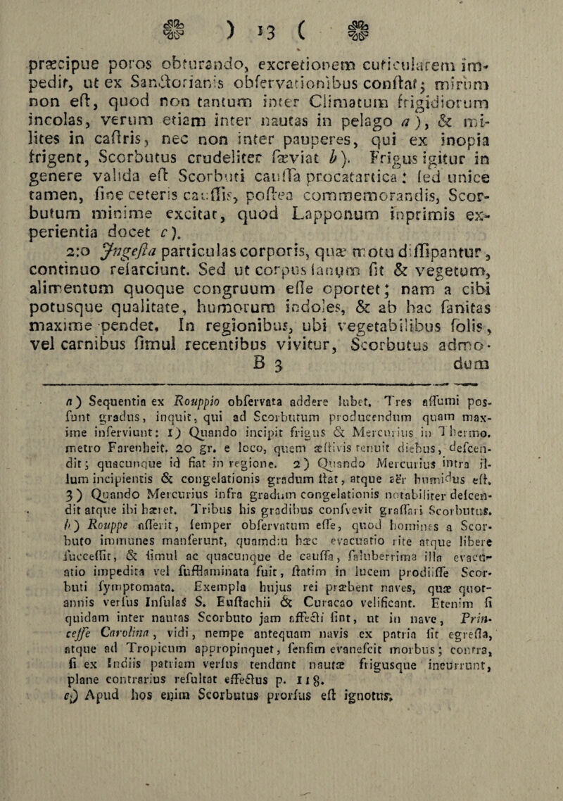 \ I ^ J \ prjKcipue poros obfurando, cxcredonem cuficulareni im^ pedir, ut ex Sandlorianis obfervationibus conftaf^ miriim non efl, quod non taruum inter Climatum frigidiorum incolas, verum etiam inter nautas in pelago /?), & mi¬ lites in caflris, nec non inter pauperes, qui ex inopia frigent, Sccrbutus crudeliter fa^viat b). Frigus igitur in genere valida efl Scorhuti caulTa procatartica: led unice tamen, fine ceteris caudis^ poRen commemorandis, Scor- butum minime excitat, quod Lapponum inprimis ex¬ perientia docet c). 2:0 ^ngefla particulas corporis, qua^ motu diffipantur, continuo relarciunt. Sed ut corpus ianyoi fit & vegetum, alimentum quoque congruum ede oportet; nam a cibi potusque qualitate, humorum indoles, & ab hac fanitas maxime pendet. In regionibus, ubi vegetabilibus Tolis, vel carnibus fimul recentibus vivitur, Scorbutus admo- B 3 dum n') Sequentia ex Rouppio obfervata addere lubef. Tres aTtimi pos- funt gradns, inquit, qui ad Scorbutum producendum quam max¬ ime inferviunt: 1) Qiiando incipit frigus & Mercurius in Thermo, metro Farenheit. 20 gr. e Icco, quem jefrivis renuit diebus, defeen- ditj quacunque id fiat in regione. 2) Qiisndo Mercurius intra fi¬ lum incipientis & congelationis gradum Ifat, atque ser bumidus efh 3) Quando Mercurius infra gradum congelationis notabiliter delcen- dit atque ibi bari et. Tribus his gradibus confvevit graflsj i Scorbutus, /») Rouppe nfleiit, femper obfervatum effe, quod bomines a Scor- buto immunes manferunt, quamdm harc evacuatio rite atque libere iucceffir, & limul ac quacunque de cauffa, faluberrima illa evacu^ atio impedita vel fufflaminata fuit, fiatim in lucem prodiiTe Scor- buti fymptomata. Exempla hujus rei praebent naves, quae quot¬ annis verfus InfulaiS S. Euftachii (St Curacao velificant. Etenim fi quidam inter nautas Scorbuto jam fifFecfi fint, ut in nave, Prm- cejfe Carolinn, vidi, nempe antequam navis ex patria lic egrefia, atque ad Tropicum appropinquet, fenfim evanefeit morbus; conrra, fi ex Indiis patriam verfns tendunt nautse fiigusque incurrunt, plane contrarius refultat effetius p. 118* Apud hos enim Scorbutus prorfus efl ignotus;