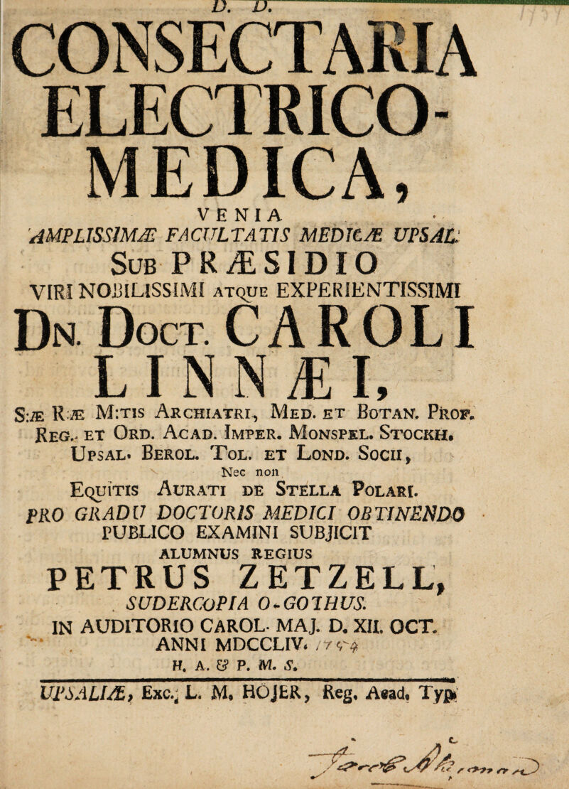 CONSECTARIA ELECTRICO- MEDICA, VENIA 'AMPLISSIMA- FACULTATIS MEDUM UPS AC: Sub PRiESIDIQ VIRI NOBILISSIMI atque EXPERIENTISSIMI Dn. Doct. caroli LINNME S:M R /e M:tis Archiatri, Med. et Botan. Prof. Reg.- et Ord. Acad. Imper. Monspel. Stockh. Upsal. Berol. Tol. et Lond. Socii, Nec non Equitis Aurati de Stella Polari. PRO GRADU DOCTORIS MEDICI OBTINENDO PUBLICO EXAMINI SUBJICIT ALUMNUS REGIUS PETRUS ZETZELL, . SUDERC.OPIA O-GOIHUS. IN AUDITORIO CAROL- MAJ. D. XII. OCT. ANNI MDCCLIV./7^ H. A. &? P. M. UPSALIMt Exc.j L. M, HOJER, Reg. Aead, Typi