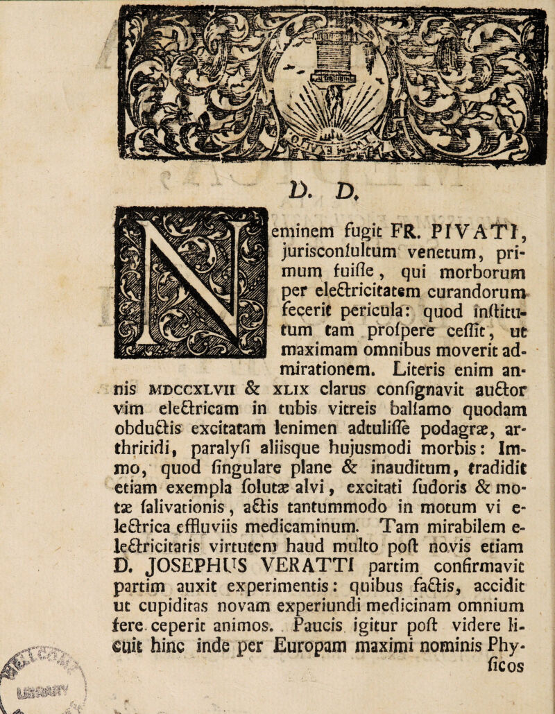 D. D, eminem fugit FR. PIVATI, jurisconlultum venetum, pri¬ mum fuifle, qui morborum per eleftricitatem curandorum fecerit pericula: quod inrtitu- tum tam prolpere celfit, ut maximam omnibus moverit ad¬ mirationem. Literis enim an¬ nis mdccxlvu & xlix clarus confignavit auftor vim eleftricam in tubis vitreis ballamo quodam obdu&is excitatam lenimen adtuiifte podagrae, ar¬ thritidi, paralyfi aliisque hujusmodi morbis: Im- mo, quod lingulare plane & inauditum, tradidit etiam exempla folutae alvi, excitati fudoris & mo¬ tae lalivationis, a&is tantummodo in motum vi e- le&rica effluviis medicaminum. Tam mirabilem e- le&ricitaris virtutem haud multo poli: novis etiam D. JOSEPHIJS VER ATTI partim confirmavit partim auxit experimentis: quibus faftis, accidit ut cupiditas novam experiundi medicinam omnium fere, ceperit animos. Paucis igitur poft videre li¬ cuit hinc inde per Europam maximi nominis Phy-