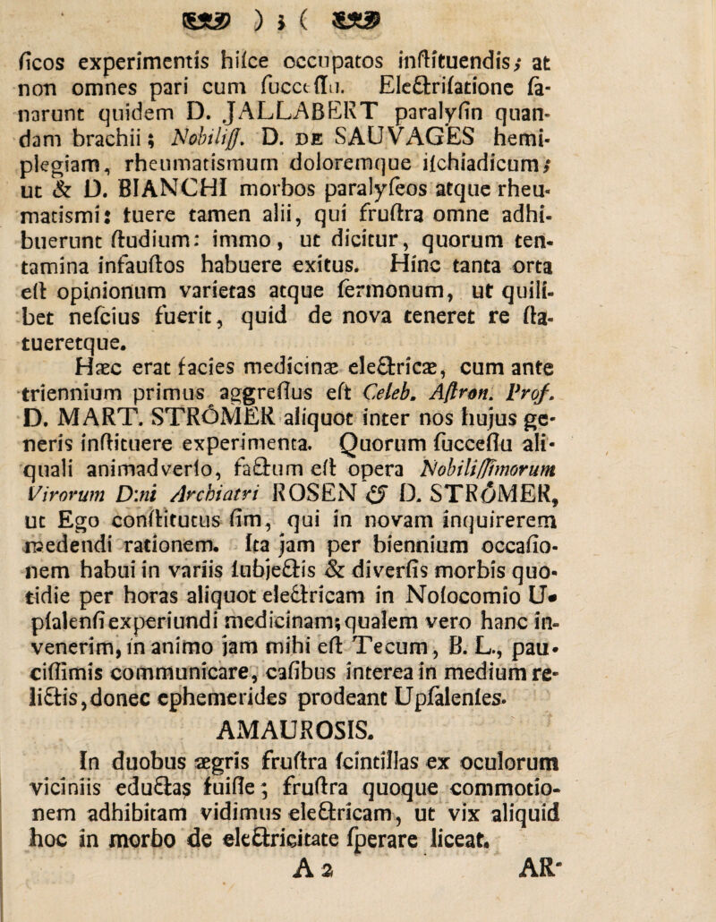 !SX2> ) } ( ficos experimentis hiice occupatos inftituendis,* at non omnes pari cum fucet (Iu. Ele&rifatione fa- narunt quidem D. JALLABERT paralyfin quan- dani brachii; Nobtliff. D. de SAUVAGES hemi¬ plegiam , rheumatismum doloremque ifchiadicum» ut & D. BIANCHI morbos paralyfeos atque rheu¬ matismi: tuere tamen alii, qui fruftra omne adhi¬ buerunt ftudium: immo, ut dicitur, quorum ten¬ tamina infauftos habuere exitus. Hinc tanta orta eft opinionum varietas atque Termonum, ut quili- bet nefcius fuerit, quid de nova teneret re fta- tueretque. Haec erat facies medianae ele&ricae, cum ante triennium primus aggrefius eft Celeb. Aftrott. Vrof. D. MART. STR6MER aliquot inter nos hujus ge¬ neris inflituere experimenta. Quorum fuccefiu ali- quali animadverlo, fa£tum eft opera Nobili/fimorum Virorum D:ni Archiatri ROSEN & D. STRoMER, ut Ego conftitutus fim, qui in novam inquirerem medendi rationem, fta jam per biennium occafio- nem habui in variis fubjeftis & diverfis morbis quo¬ tidie per horas aliquot eleftricam in Noiocomio U* plalenfiexperiundi medicinam; qualem vero hanc in¬ venerim, in animo jam mihi eft Tecum, B. L., pau- ciflimis communicare, cafibus interea in medium re- li£tis,donec ephemerides prodeant Upfalenfes. AM AUROSIS. In duobus aegris fruftra (cintillas ex oculorum viciniis eduftas fuifie; fruftra quoque commotio¬ nem adhibitam vidimus eleQxicam, ut vix aliquid hoc in morbo de eleftricitate fperare liceat. A 2 AR'