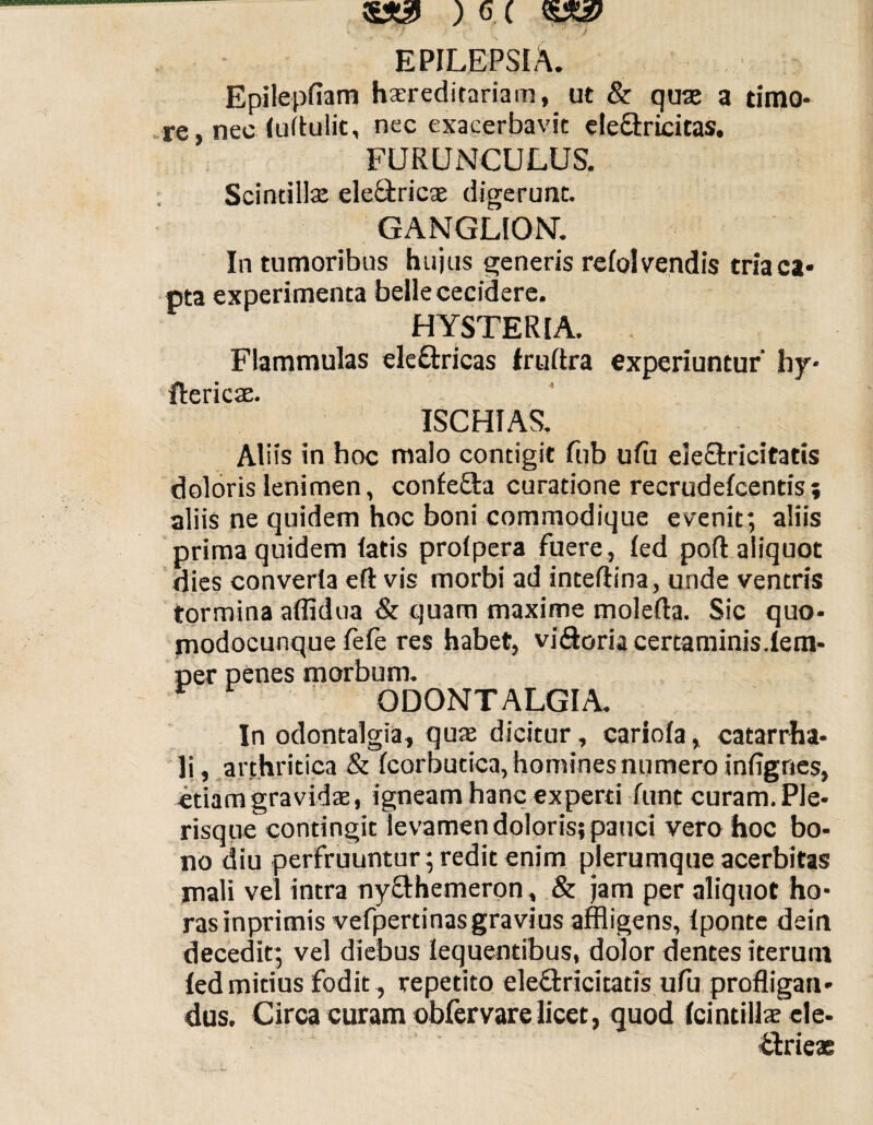 EPILEPSIA. Epilepfiam hereditariam, ut & quae a timo¬ re, nec (uftulic, nec exacerbavit ele&ricitas. FURUNCULUS. Scintillae ele&ricae digerunt. GANGLION. In tumoribus hujus generis refol vendis tria ca¬ pta experimenta belle cecidere. HYSTERIA. Flammulas eleftricas fruftra experiuntur' hy* ftericae. ISCHIAS. Aliis in hoc malo contigit fub ufu eleSxicitatis doloris lenimen, confe&a curatione recrudefcentis? aliis ne quidem hoc boni commodique evenit; aliis prima quidem latis prolpera fuere, led pofl: aliquot dies converla eft vis morbi ad inteftina, unde ventris tormina affidua & quam maxime molefta. Sic quo- modocunque fefe res habet, viftoria certaminis.(em- per penes morbum. r ODONTALGIA. In odontalgia, quae dicitur, cariofa, catarrha- Ii , arthritica & (corbutica, homines numero infignes, etiam gravidae, igneam hanc experti funt curam. Pie- risque contingit levamen doloris; pauci vero hoc bo¬ no diu perfruuntur; redit enim plerumque acerbitas mali vel intra ny&hemeron, & jam per aliquot ho¬ ras inprimis vefpertinasgravius affligens, (ponte dein decedit; vel diebus lequentibus, dolor dentes iterum (edmitius fodit, repetito eleftricitatis ufu profligan¬ dus. Circa curam obfervare licet, quod Icintillae cle- £trieae