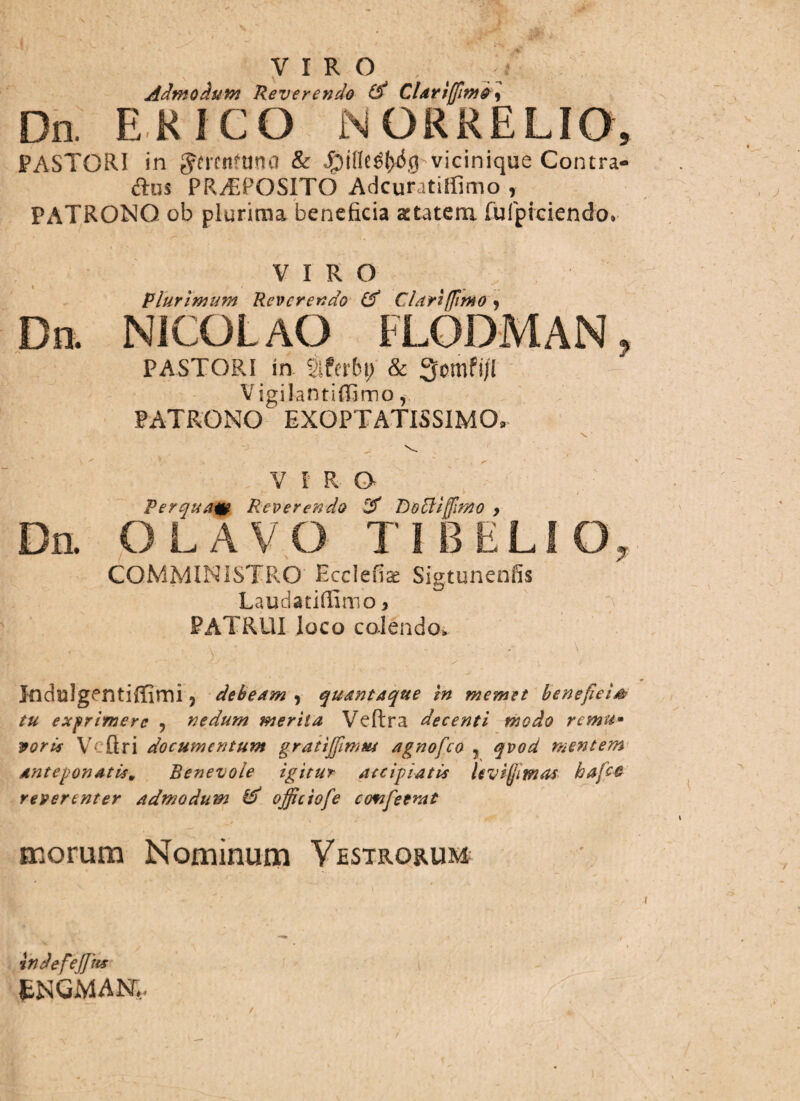 V 1 R ° , >• Admodum Reverendo (S CLtriffimdi Dn. E K ICO N ORRELIO, PASTORI in Jmnfdna & $inc$(y$g vicinique Contra- d:us PREPOSITO Adcuratiffimo , PATRONO ob plurima beneficia statera fufpiciendo» VIRO Plurimum Reverendo & Clari [fimo 9 Dn. NICOLAO FLODMAN, PASTORI in §ifcrbt) & 3cmfi/I V igilantiffimo, PATRONO EXOPTATISSIMO» ? . \ N. ' V VIRO Perquatt Reverendo DoEtifflrno , Dn. OLAVO T I BELI O, COMMINISTRO Ecclefias Sigtunenfis Laudatiffimo, PATRUI loco colendo. • ■ ^ \ / ' ; ■ V V . 1 ‘ \ - »■ V 0 Indulgentiffimi 5 debeam , quantaque in memet beneficia tu exprimere , nedum merita Veftra decenti modo remu- vorts Vc firi documentum gratijfirnw agnofeo ? qvod mentem Anteponatism Benevole igitur accipiatis Uvifjimos bafco reverenter admodum & offictofe cofifeemt morum Nominum Vestrorum indefejjits fcNGMAR, / /