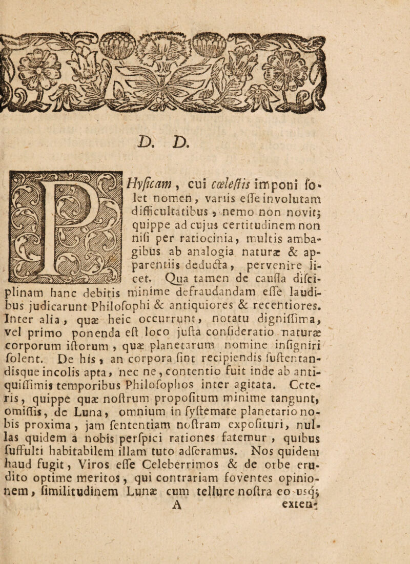 D. D. Hyficam , cui cwleftis imponi fo» let nomen, variis edeinvolutam Difficultatibus ? nemo non novit; quippe ad cujus certitudinem non nifi per ratiocinia, multis amba¬ gibus ab analogia naturae & ap¬ parentiis deducia, pervenire li¬ cet. Qua tamen de caufla difci- plinam hanc debitis minime defraudandam ede laudi¬ bus judicarunt Philofophi & antiquiores & recentiores. Inter alia, quae heic occurrunt, notatu digniffima, vel primo ponenda eft loco jufta confideratio maturae corporum iftorum , quae planetarum nomine inligniri folent. De his, an corpora fint recipiendis fuftentan- disque incolis apta, nec ne, contentio fuit inde ab anti- quidimis temporibus Philofophos inter agitata. Cete¬ ris, quippe quae noftrutn propofitum minime tangunt, omiffis, de Luna, omnium in fyftemate planetario no¬ bis proxima, jam fententiam noftram expofituri, nul¬ las quidem a nobis perfpici rationes fatemur , quibus fuffulti habitabilem illam tuto aderamus. Nos quidem haud fugit, Viros effe Celeberrimos & de orbe eru¬ dito optime meritos, qui contrariam foventes opinio¬ nem , fimilitudinem Lunae cum tellure noftra eousq; A extea*