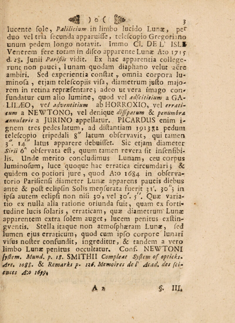 s>< ) o' ( ggse - „ J lucente fqle, Palilicium in limbo lucido Lunae, pe* duo vel tria fecunda apparuifle, telefcopio Gregofiano unum pedem longo notavit. Immo Cl. DE L1 ISLfc Venerem fere totam in difco apparente Lunae A:o 1715* d. Junii Parifiis vidit. Ex hac apparentia college¬ runt non pauci, lunam quodam diaphano velut aere ambiri. Sed experientia confiat ,. omnia corpora lu- minofa , etjain telefcopiis vifa, diametrum jufto majo¬ rem in retina reprsefentare 3 adeo ut vera imago con* fundatur cum alio lumine, quod vel adfcititium a GA¬ LILAEO, ve/ adventitium ab HORROXIO, vel errati¬ cum a NEWTONO, vel denique dijjipatum & pemimbra annularis a JURINO appellatur. PICARDUS enim i- gnem tres pedes latum, ad difiantiam 191382, pedum telefcopio tripedali 8 latum obfervavit, qui tamen 3//. 14 latus apparere debuiiTet. Sic etjam diameter Sirii 6' obfervata eft, quum tamen revera fit infenfibi- lis. Unde merito concludimus Lunam, ceu corpus luminofum, luce quoque hac erratica circumdari 3 & quidem eo potiori jure , quod A:o 1 (584 in obferva- torio Parifienfi diameter Lunae apparens paucis diebus ante & pofteclipfin Solis menfurata fuerit 31', 30^3 in ipfa autem eclipfi non nifi 30, vel 30'. 5'. Quae varia¬ tio ex nulla alia ratione oriunda fuit, quam ex forti* tudine lucis folaris , erraticam, qux diametrum Lunae apparentem extra folem auget, lucem penitus exftin- gventis. Stella itaque non atmofphaeram Lunae, fed lumen ejus erraticum, quod cum ipfo corpore lunari vifus nofter confundit, ingreditur, & tandem a vero limbo Lunae penitus occulcatur. Conf. NEWTONI fyflem. Mund. p. if, SM1THII Compleat Sy(lem of opticksm Art% 1088. & Remarks p. nf.Memoiresdel' Acad. des fci- snces Aio i6fp% A 2* & III*