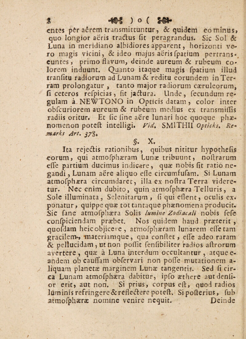 a °m ) o ( entes per a£rem transmittuntur, & quidem eomsnus, quo longior aeris tradus fit peragrandus. Sic Sol & Luna in meridiano albidiores apparent, horizonti ve¬ ro magis vicini, & ideo majus aeris fpatium pertrans-, euntes, primo flavum, deinde aureum & rubeum co¬ lorem induunt. Quanto itaque magis fpatium illud tranfitu radiorum ad Lunam & reditu eorundem in Ter¬ ram prolongatur , tanto major radiorum caeruleorum, fi ceteros refpicias, fit jadtura. Unde, fecundum re¬ gulam a. NEWTONO in Opticis datam, color inter obfcuriorem aureum & rubeum medius ex transmiffis radiis oritur. Et fic fine aere lunari hoc quoque phae¬ nomenon potefi: intelligi. Vid* SMITHII opticks, Re* MArhs Art. r ' ' $. X. Ita rejedis rationibus, quibus nititur hypothefis eorum, qui atmofphaeram Iunx tribuunt, noftrarum efle partium ducimus indicere, qux nobis fit ratio ne¬ gandi , Lunam aere aliquo efle circumfufam. Si Lunam atmofphaera circumdaret, ilia ex noftra Terra videre¬ tur. Nec enim dubito, quin atmofphxra Telluris, a Sole illuminata, Seienitarum , fi qui eflent, oculis ex. ponatur, quippe qux tot tantaque phaenomena producit. Sic fane atmofphxra Solis lumine Zodiacdi nobis fefe confpiciendam praebet. Nos quidem haud praeterit , quofdam heic objicere , atmofphaeram lunarem efle tam gracilem^, materiamque, qua conflet, efle adeo raram & pellucidam , ut non poflit fenfrbiliter radios aftrorum avertere, qua; a Luna interdum occultantur, atque e- andem ob cauffam obfervari non polle mutationem a- liquam planetas marginem Lunas tangentis. Sed fi cir¬ ca Lunam atmofphaera dabitur, ipfo aethere aut denti¬ or erit, aut non. Si prius, corpus eft, quod radios luminis refringere & reflectere potefh Sipofterius, fub atmofphaera: nomine venire nequit. Deinde