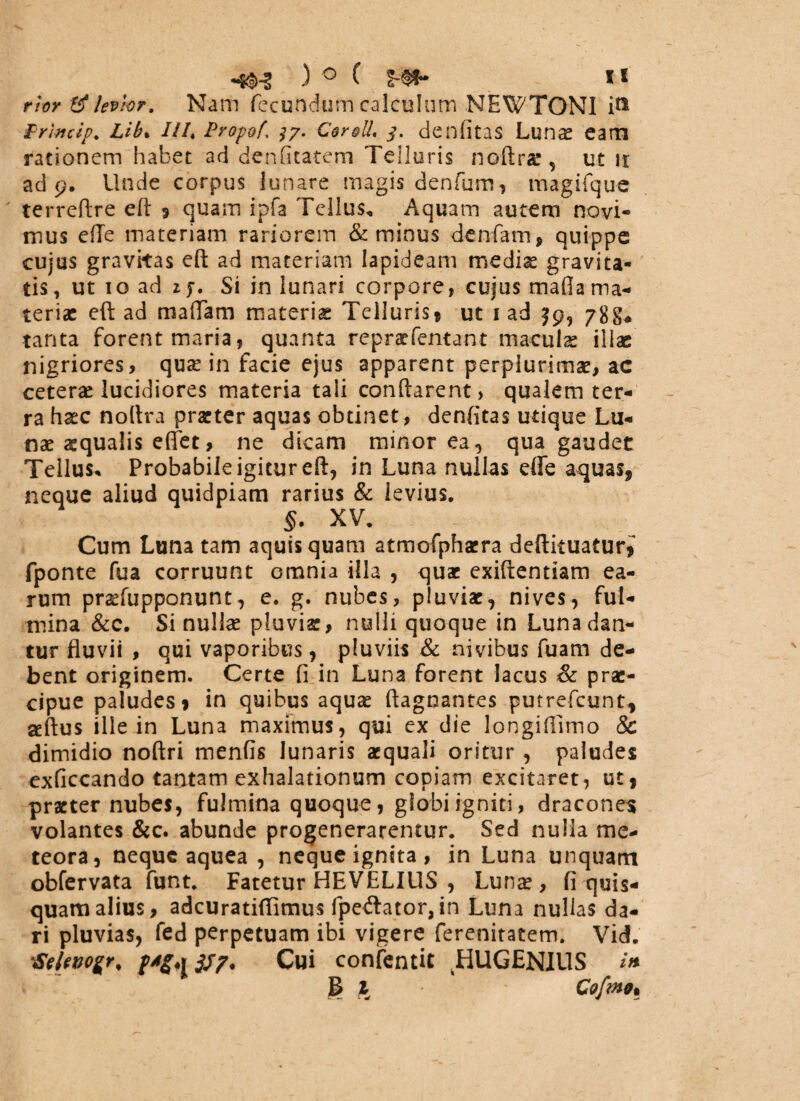 r!or levhr. Nam fecundum calculum NEWTONI i» Princip% Lib. Ili, Propof\ 37. £er&U* 3. denfitas Lunas eam rationem habet ad denficatem Telluris noftrae, ut n ad 9. Unde corpus lunare magis denfum, magifque terreflre eft * quam ipfa Tellus, Aquam autem novi¬ mus efTe materiam rariorem & minus denfatn, quippe cujus gravitas eft ad materiam lapideam medias gravita¬ tis, ut 10 ad if. Si in lunari corpore, cujus mada ma¬ teriae eft ad mafiam materiae Telluris* ut 1 ad jp, 78 tanta forent maria, quanta repraefentant maculae illae nigriores, quas in facie ejus apparent perplurimae, ac ceteras lucidiores materia tali conflarent, qualem ter¬ ra hasc noftra praeter aquas obtinet, denfitas utique Lu¬ nas aequalis efifet, ne dicam minor ea, qua gaudet Tellus* Probabile igitur eft, in Luna nullas effe aquas, neque aliud quidpiam rarius & levius. XV. Cum Luna tam aquis quam atmofphaera deftituatur^ fponte fua corruunt omnia illa , quae exiftentiam ea¬ rum praefupponunt, e. g. nubes, pluviae, nives, ful¬ mina &c. Si nullas pluviae, nulli quoque in Luna dan¬ tur fluvii , qui vaporibus, pluviis & nivibus fuam de¬ bent originem. Certe fi in Luna forent lacus & prae¬ cipue paludes* in quibus aquas ftagnantes putrefeunt, aeftus ille in Luna maximus, qui ex die longifiimo & dimidio noftri menfis lunaris aequali oritur , paludes exficcando tantam exhalationum copiam excitaret, ut, praeter nubes, fulmina quoque, globi igniti, dracones volantes &c. abunde progenerarentur. Sed nulla me- teora, neque aquea , neque ignita, in Luna unquam obfervata funt. Fatetur HEVELIUS , Lunae, fi quis¬ quam alius, adeuratiflimus fpedlator, in Luna nullas da¬ ri pluvias, fed perpetuam ibi vigere ferenitatem. Vid. Selevogr, Cui confentit JHUGENIUS B 1 Co[mo%