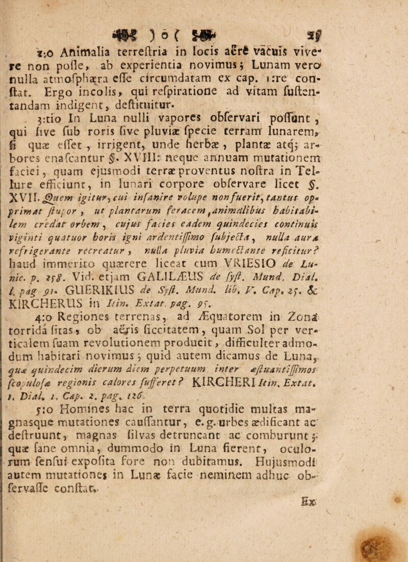 Animalia terreftria in locis aer£ vafuis vive¬ re non pofle, ab experientia novimus; Lunam vero nulla atmofphaera e (Te circumdatam ex cap. i:re con¬ flat. Ergo incolis, qui refpiratione ad vitam fu (len¬ tandam indigent, deftituitur. , 3:tio In Luna nulli vapores obfervari poflfunt , qui live fub roris five pluviae fpecie terram lunarem, i quae e flet y irrigent, unde herbae , plantae atq; ar¬ bores enafeantur §. XVIlIr neque annuam mutationem faciei, quam ejusmodi terrae proventus noflra in Tel¬ lure efficiunt, in lunari corpore obfervare licet §. XVII. Ghtem igitur, cui infanire volupe non fuerit, tantus op« primat ftupor , ut plantarum feracem ^animalibus b abit abi- lem credat orbem , cujus facies eadem quindecies continuis ; viginti quatuor bork igni ardenti fimo fuhjecla, nulla aura i refrigerante recreatur , nulla pluvia bumetiante reficitur? haud immerito quaerere liceat cum VR1ESIO de Lu- nic. p. zyS, Vid. etjam GALILyEUS de [yft. Mund DiaL /. pag GlIERIKIUS de Syft. Mund. lil, V. Cape zp, 6c | K1RCHERUS ill It in, Extar pag, p<f. 4:0 Regiones terrenas, ad ^Equatorem in Zona* torrida (itas, ob ae/is (iccitatem , quam Sol per ver¬ ticalem fuam revolutionem producit r difficulter admo¬ dum habitari novimus, quid autem dicamus de Luna, qux quindecim dierum diem perpetuum inter aftuantiffimos fcopulofa regionis calores fuffer et ? K IRC HERI ltin% Ex tat, , 3, Dial, /> Cap. z. pag. iz6 pio Homines hac in terra quotidie multas ma- gnasque mutationes ca udantur, e. g. urbes aedificant ac deftruunt, magnas (ilvas detruncant ac comburunt f quae fane omnia, dummodo in Luna fierent, oculo- I nxm fenfui expolita fore non dubitamus. Hujusmodi 1. autem mutationes in Lunae facie neminem adhuc ob«- fervafle condar*. *