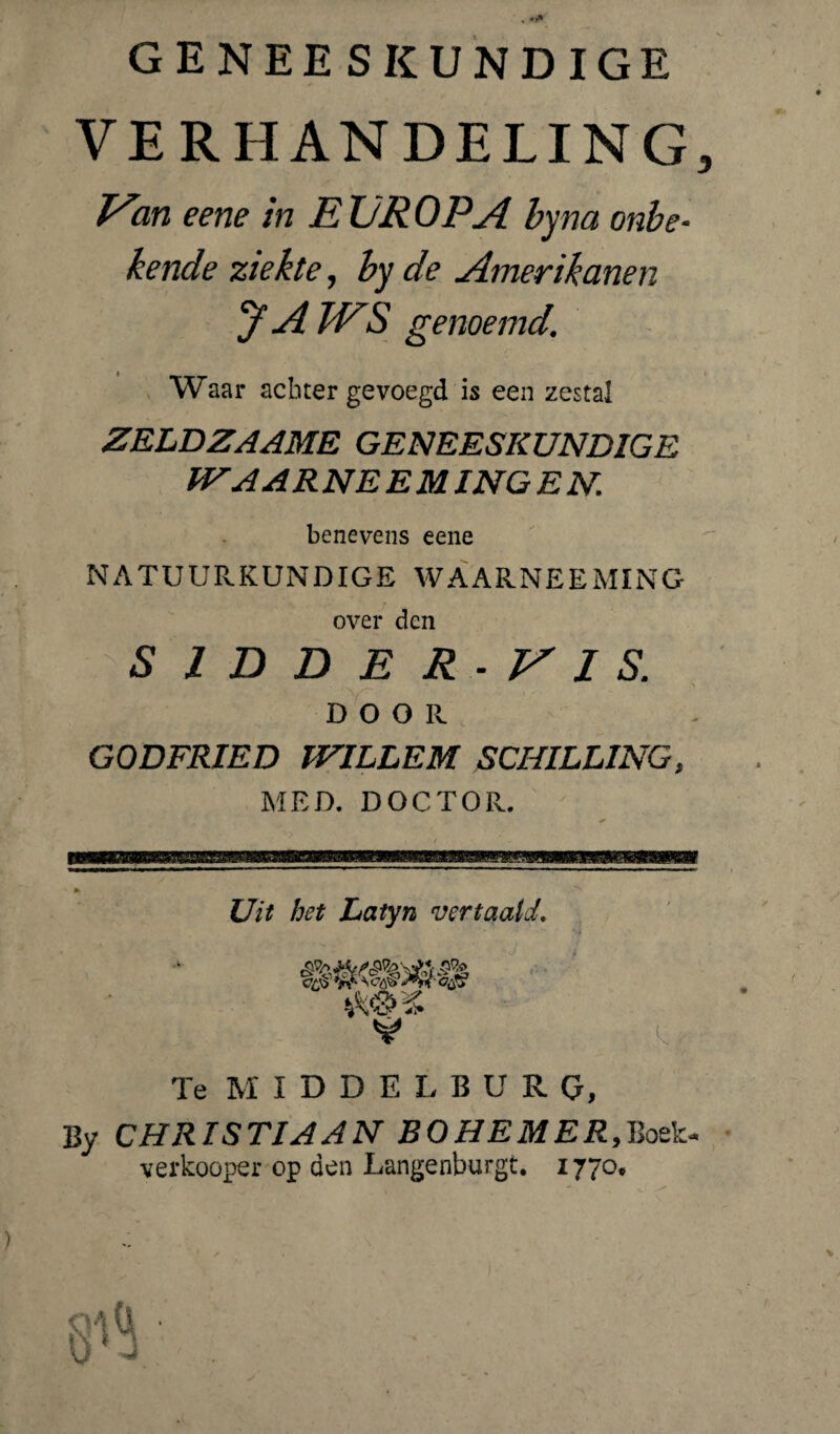 . GENEESKUNDIGE VERHANDELING, Ean eene in E UR OPA byna onbe¬ kende ziekte, by de Amerikanen jf A WS genoemd. Waar achter gevoegd is een zestal ZELDZAAME GENEESKUNDIGE IVAAR NEEM ING E N. benevens eene TUUR KUNDIGE WAARNEEMING over den S 1 D D E R - V 1 S. DOOR GODFRIED WILLEM SCHILLING, MED. DOCTOR.. — Uit het Latyn vertaald. Te M IDDELBÜRG, By CHRISTIAAN B O HE MER, Boek- verkooper op den Langenburgt. 1770.