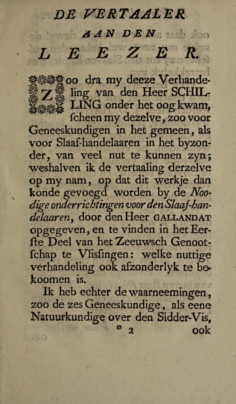 DE VERTAAL ER AAN DE tl L E E ZE R. 1 % . > , . ... / v. • 4 >*. V..- y n - y * f n -i ** l * ~ v * **-. 'fS ** *  4 $99$ oo dra my deeze Verhande¬ lt Z ft hng van den Heer SCHIL- LING onder het oog kwam, fcheen my dezelve, zoo voor Geneeskundigen in het gemeen, als voor Slaaf-handelaaren in het byzon- der, van veel nut te kunnen zyn; weshalven ik de vertaaling derzelve op my nam, op dat dit werkje dan konde gevoegd worden by de Noo- dige onderrichtingen voor den Slaqf-han- delaaren, door den Heer GALLANDat opgegeven, en te vinden in hetEer- fte Deel van het Zeeuwsch Genoot- fchap te Vlisfingen: welke nuttige verhandeling ook afzonderlyk te be- koomen is. Ik heb echter de waarneemingen, zoo de zes Geneeskundige, als eene Natuurkundige over den Sidder-Vis, 0 2 ook