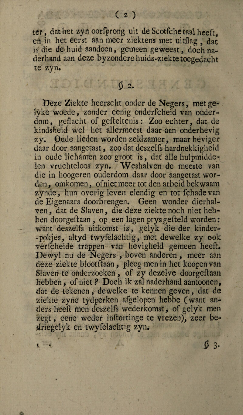 tér, dat het zyn oorfprong uit de Scotfche taal heeft, en in het eerst aan meer ziektens met uitflag , dat is die de huid aandoen, gemeen geweest, doch na¬ derhand aan deze byzondere huids-ziekte toegedacht te zyn. 5 2. Deze Ziekte heerscht onder de Negers, met ge- lyke woede, zonder eenig onderfcheid van ouder-* dom, geflacht of gefteltenis: Zoo echter, dat de kindsheid wel het allermeest daar aan onderhevig 7.y. Oude lieden worden zeldzamer, maar heviger daardoor aangetast, zoo dat deszei fs hardnekkigheid in oude lichamen zoo groot is, dat alle hulpmidde¬ len vruchteloos zyn. Weshalven de meeste van die in hoogeren ouderdom daar door aangetast wor¬ den , omkomen, ofniet meer tot den arbeid bekwaam zynde, hun overig leven elendig en tot fchadevan de Eigenaars doorbrengen. Geen wonder dierhal- ven, dat de Slaven, die deze ziekte noch niet heb¬ ben doorgeftaan, op een lagen prys gefield worden: want deszelfs uitkomst is, gelyk die der kinder- -pokjes, altyd twyfelachtig, met dewelke zy ook verfcheide trappen van hevigheid gemeen heeft. Dewyl nu de Negers , boven anderen, meer aan deze ziekte blootftaan, pleeg men in het koopen van Slaven te onderzoeken, of zy dezelve doorgeftaan hebben, of niet ? Doch ik zal naderhand aantoonen, dat de tekenen, dewelke te kennen geven, dat de ziekte zyne tydperken afgelopen hebbe (want an¬ ders heeft men deszelfs wederkomst, of gelyk men zegt, eene weder inftortinge te vrezen), zeer be- driegelyk en twyfelachtig zyn. t