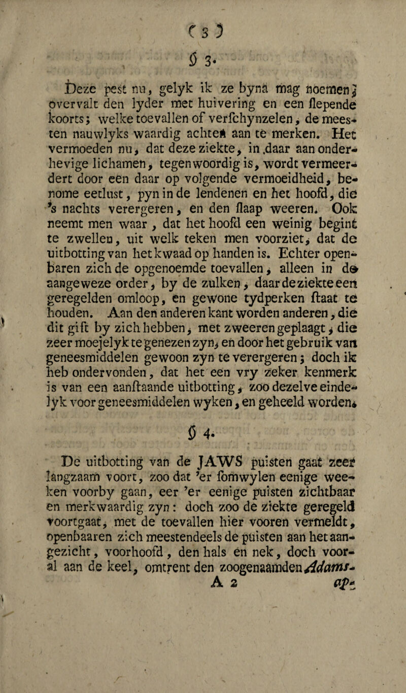 Deze pest nu, gelyk ik ze byna mag noemen} overvalt den lyder met huivering en een llepende koorts; welke toevallen of verfchynzelen, de mees¬ ten nauwlyks waardig achteÉ aan té merken. Het vermoeden nu, dat deze ziekte, in .daar aan onder¬ hevige lichamen, tegenwoordig is, wordt vermeer¬ dert door een daar op volgende vermoeidheid, be¬ nome eetlust, pyninde lendenen en het hoofd, die ’s nachts verergeren, en den flaap weerem Ook neemt men waar , dat het hoofd een weinig begint te zwellen, uit welk teken men vóórziet , dat de uitboeting van het kwaad op handen is. Echter open¬ baren zich de opgenoemde toevallen > alleen in d& aangeweze order, by de zulken, daar de ziekte een geregelden omloop, en gewone tydperken ftaat te houden. Aan den anderen kant worden anderen, die dit gift by zich hebben, met zweerengeplaagt j die zeer moejelyk te genezen zyn, en door het gebruik van geneesmiddelen gewoon zyn te verergeren; doch ik heb ondervonden, dat het een vry zeker kenmerk is van een aanftaande uitbotting, zoo dezelve einde* lyk voor geneesmiddelen wyken, en geheeld worden* De uitbotting van dé JAWS puisten gaat zeer langzaam voort, zoo dat ’er Ibmwylen eenige wee- ken voorby gaan, eer ’er eenige puisten zichtbaar en merkwaardig zyn : doch zoo dé ziekte geregeld voortgaat, met de toevallen hier vooren vermeldt, openbaaren zich meestendeels de puisten aan het aan¬ gezicht , voorhoofd , den hals en nek, doch voor¬ al aan de keel, omtrent den zoogenaamden Adanu* A 2