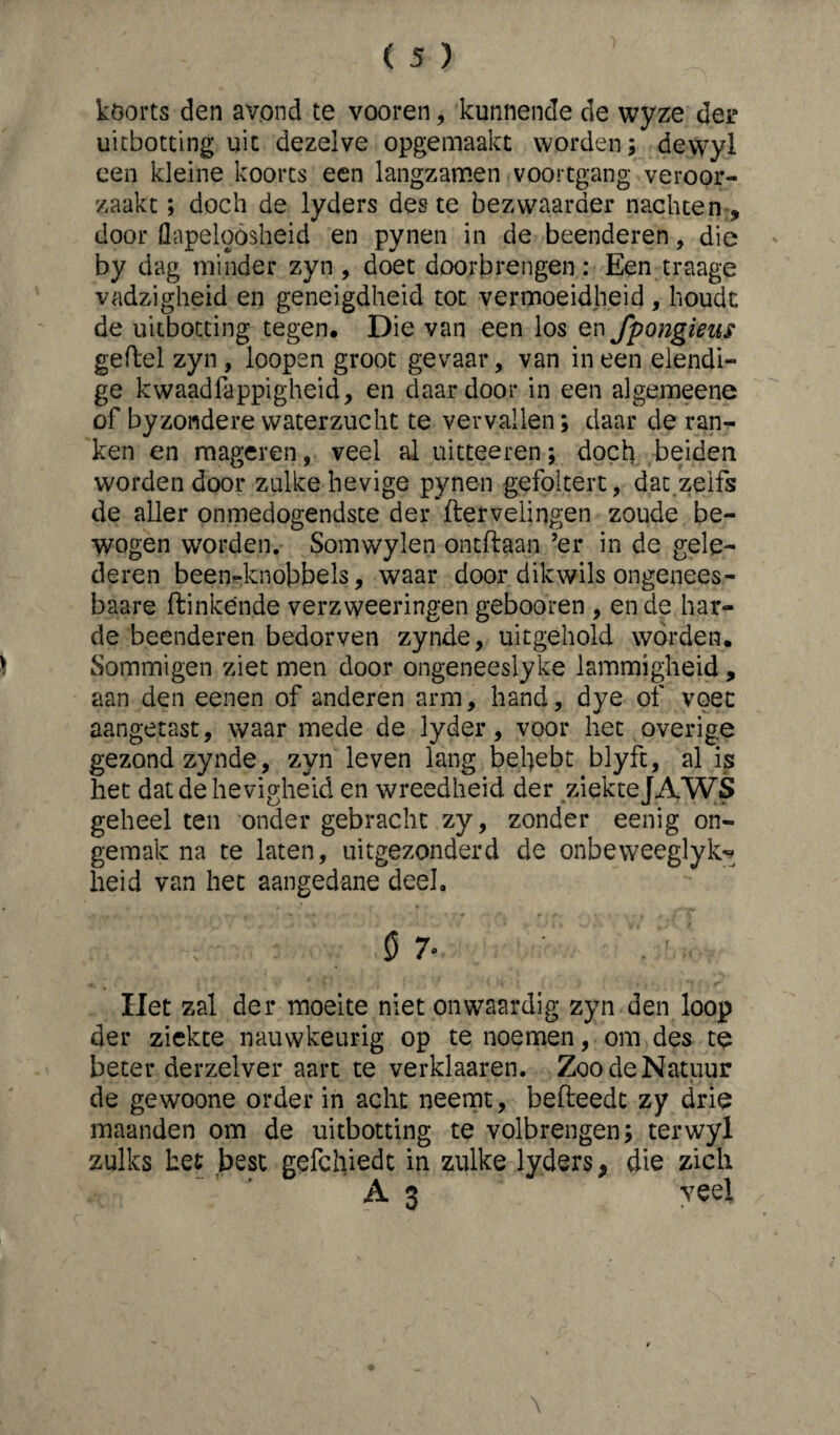 koorts den avond te vooren, kunnende de wyze der uitbotting uit dezelve opgemaakt worden; de.vyyl een kleine koorts een langzamen voortgang veroor¬ zaakt ; doch de lyders des te bezwaarder nachten , door flapeloosheid en pynen in de beenderen, die by dag minder zyn , doet doorbrengen: Een traage vadzigheid en geneigdheid tot vermoeidheid, houdt de uitbotting tegen* Die van een los en fpongieus geftel zyn, loopen groot gevaar, van ineen elendi- ge kwaadfappigheid, en daardoor in een algemeene of byzondere waterzucht te vervallen; daar de ran^ ken en mageren, veel al uitteeren; doch beiden worden door zulke hevige pynen gefoltert, dat zelfs de aller onmedogendste der ftervelingen zoude be¬ wogen worden. Somwylen ontftaan ’er in de gele¬ deren beenknobbels, waar door dikwils ongenees- baare ftinkende verzweeringen gebooren , en de har¬ de beenderen bedorven zynde, uitgehold worden. Sommigen ziet men door ongeneeslyke lammigheid, aan den eenen of anderen arm, hand, dye of voet aangetast, waar mede de lyder, voor het overige gezond zynde, zyn leven lang beljebt blyft, al is het dat de hevigheid en wreedheid der ziekteJAWS geheel ten onder gebracht zy, zonder eenig on¬ gemak na te laten, uitgezonderd de onbeweeglyk- heid van het aangedane deel. Ö 7' Het zal der moeite niet on waardig zyn den loop der ziekte nauwkeurig op te noemen, om des te beter derzelver aart te verklaaren. Zoo de Natuur de gewoone order in acht neemt, befteedt zy drie maanden om de uitbotting te volbrengen; terwyl zulks het best gefchiedt in zulke lyders, die zich A 3 veel