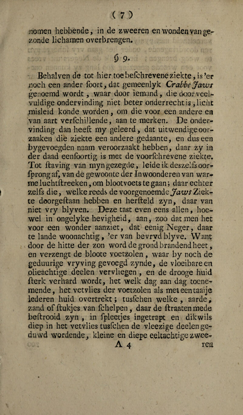 zonde lichamen overbrengen. ö 9- Behalven de tot hier toebefchreveneziekte,is’er noch een ander foorc,dat gemeenlyk Crabbe Jaws genoemd wordt, waar door iemand, die door veel¬ vuldige ondervinding niet beter onderrecht is , licht misleid konde worden, om die voor een andere en van aart verfchillende, aan te merken. De onder¬ vinding dan heeft my geleerd, dat uitwendigeoor- zaaken dié ziekte een andere gedaante, en dus een bygevoegden naam veroorzaakt hebben, daar zy in der daad eenlbortig is met de voorfchrevene ziekte. Tot ftaving van myngezegde, leideikdeszelfsoor- fprongaf, van de gewoonte der Inwoonderen van war¬ me luchtftreeken, om blootvoets te gaan; daar echter zelfs die, welke reeds de voorgenoemde Jaws Ziek¬ te doorgeftaan hebben en herfteld zyn, daar van niet vry bly ven. Deze tast even eens allen, hoe¬ wel in ongelyke hevigheid, aan, zoo dat men het voor een wonder aanziet, dat eenig Neger, daar te lande woonachtig, ’er van bevrydblyve. Want door de hitte der zon word de grond brandend heet, en verzengt de bloote voetzolen, waar by noch de geduurige vry ving gevoegd zynde, de vloeibare en olieachtige deelen vervliegen , en de drooge huid flerk verhard wordt, het welk dag aan dag toene¬ mende, het vetvlies der voetzolen als meteentaaije lederen huid overtrekt; tusfchen welke , aarde, zand of ftukjes van fchelpen, daar de ftraaten mede heftrooid zyn , in fpleetjes ingetrapt en dikwils diep in het vetvlies tusfchen de vleezige deelen ge¬ duwd wordende, kleine en diepe eeltachtige zwee- A 4 ren