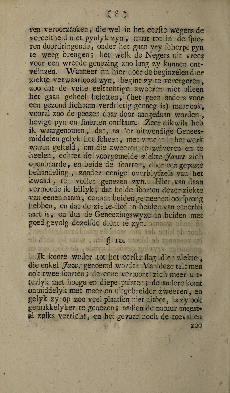 yen veroorzaaken, die wel in het eerde wegens de vereeltheid niet pynlyk zyn , maar tot in de fpie* ren doordringende, onder het gaan vry fcherpepyn te weeg brengen; het welk de Negers uit vrees voor een wreede genezing zoo lang zy kunnen ont¬ veinzen. Wanneer nu hier door de beginzelen dier ziekte verwaarloosd zyn, begint zy te verergeren, zoo dat de vuile eeltachtige zweeren niet alleen het gaan geheel beletten, (bet geen anders voor een gezond lichaam verdrietig genoeg is) maar ook, vooral zoo de peezen daar door aangedaan worden , hevige pyn en fmerten ontdaan. Zeer dikwils heb ik waargenomen, dat, na 7er uitwendige Genees¬ middelen gelyk het fcheen, met vrucht in het werk waren gefield, om die zweeren te zuiveren en te heelen, echter de voorgemelde ziekte Jaws zich openbaarde, en beide de foorten, door een gepaste behandeling , zonder eenige overblyfzels van liet kwaad , ten vollen genezen zyii. Hier van daan vermoede ik billyk, dat beide foorten dezer ziekte van eenen naam, een aan beiden gemeenen oórfprong hebben, en dat de zreke-flof in beiden van eeneriei aart is, en dus de Geneezingswyze in beiden met goed gevolg dezelfde dient te zyn. 0 io. ' i ' * X. I V \ \ r.- f T , . , > I Ik keere weder tot het eerde flag dier ziekte , die enkel Jaws genoemd wordt: Van deze telt men ook twee foorten; de eene vertoont zich meer uit- terlyk met hoogs en diepe puisten; de andere komt onmiddelyk met meer en uitgebreider zweeren, en gelyk zy op zoo veelplaatfen niet uitbot, is zy ook gemakkelyker te genezen ; nadien de natuur me.est- »1 zulks verricht, en het gevaar noch de toevallen zoo
