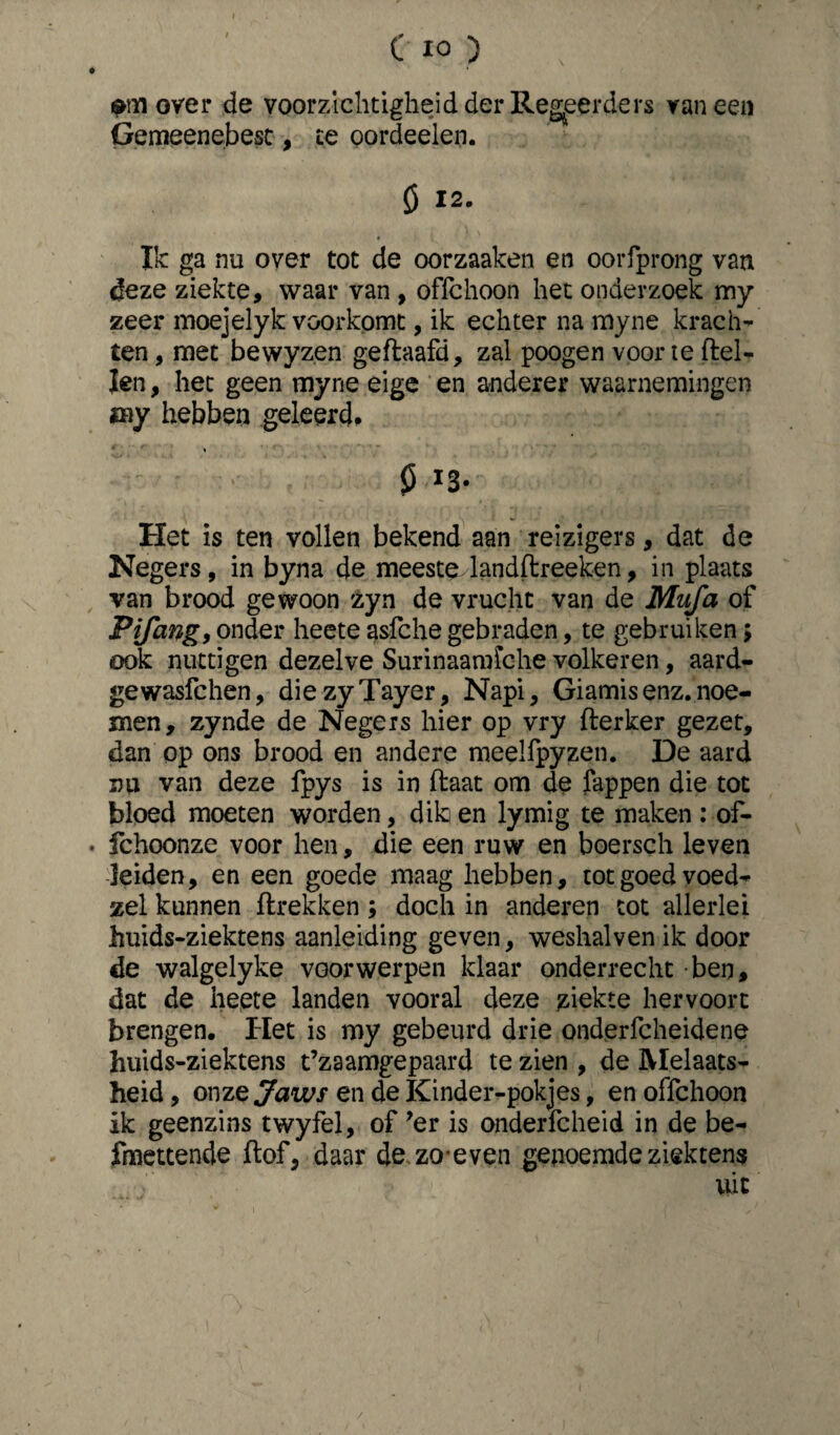 C IO ) over de voorzichtigheid der Regeerders vaneen Gemeenebest, te oordeelen. ö 12. Ik ga nu over tot de oorzaaken en ooiTprong van deze ziekte, waar van , offchoon het onderzoek my zeer moejelyk voorkomt, ik echter na myne krach¬ ten , met bewyzen geftaafd, zal poogen voor te ftel- ïen, het geen myne eige en anderer waarnemingen my hebben geleerd* 013. Het is ten vollen bekend aan reizigers, dat de Negers, in byna de meeste landftreeken, in plaats van brood gewoon zyn de vrucht van de Mufa of Pifang, onder heete asfche gebraden, te gebruiken> ook nuttigen dezelve Surinaamfche volkeren, aard- gewasfehen, diezyTayer, Napi, Giamis enz. noe¬ men, zynde de Negers hier op vry fterker gezet, dan op ons brood en andere meelfpyzen. De aard nu van deze fpys is in ftaat om de fappen die tot bloed moeten worden, dik en lymig te maken : of- • fchoonze voor hen, die een ruw en boersch leven leiden, en een goede maag hebben, tot goed voed- zei kunnen ftrekken ; doch in anderen tot allerlei huids-ziektens aanleiding geven, weshalven ik door de walgelyke voorwerpen klaar onderrecht ben, dat de heete landen vooral deze ziekte hervoorc brengen. Het is my gebeurd drie onderfcheidene huids-ziektens t’zaamgepaard te zien , de Melaats¬ heid , onze Jaws en de Kinder-pokjes, en offchoon ik geenzins twyfel, of ?er is onderfcheid in de be- fmettende ftof, daar de zo even genoemde ziektens /