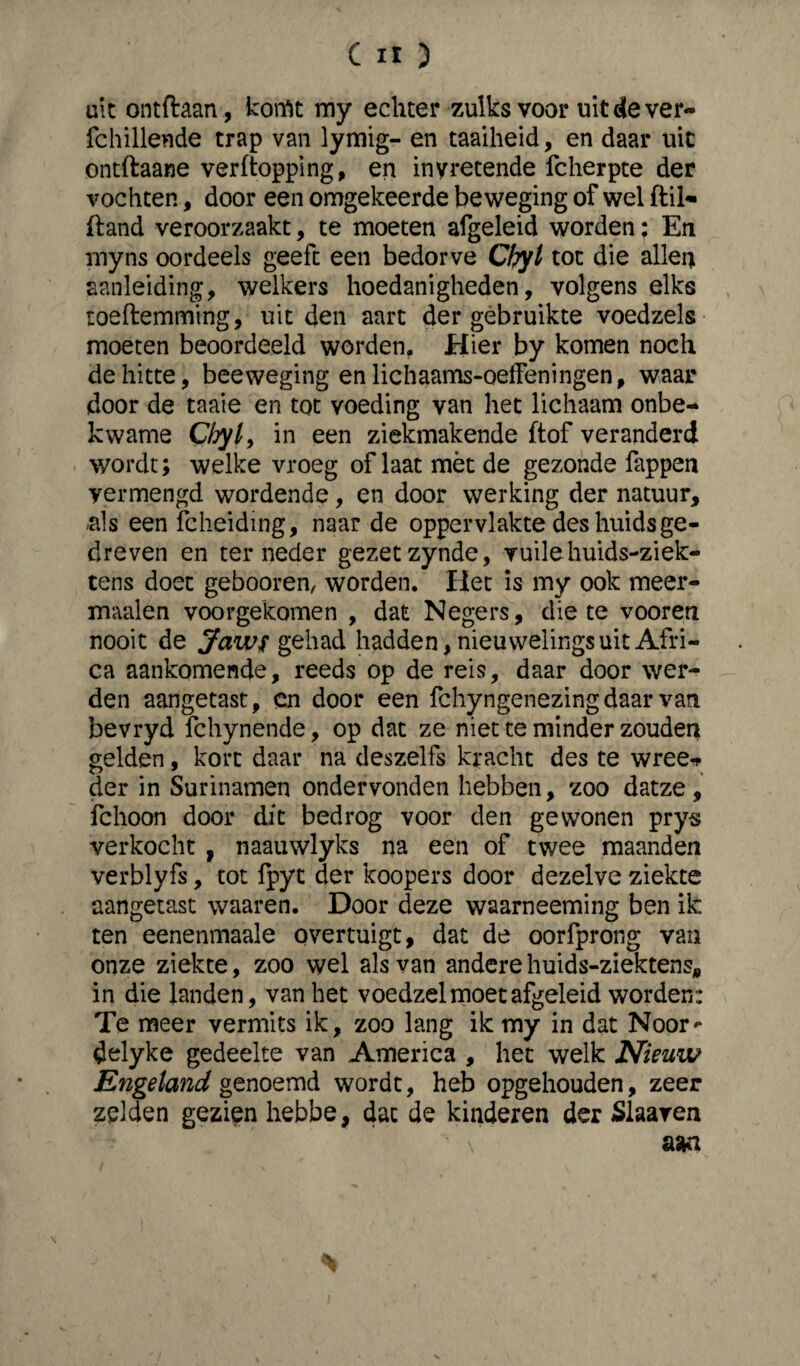 uk ontftaan, komt my echter zulks voor uit de ver- fcbillende trap van lymig- en taaiheid, en daar uit ontftaane verftopping, en invretende fcherpte der vochten, door een omgekeerde beweging of wel ftil- fland veroorzaakt, te moeten afgeleid worden; En myns oordeels geeft een bedorve Chyl tot die allen aanleiding, welkers hoedanigheden, volgens elks toeftemming, uit den aart der gebruikte voedzels moeten beoordeeld worden. Hier by komen noch de hitte, beeweging en lichaams-oeffeningen, waar door de taaie en tot voeding van het lichaam onbe¬ kwame C/jy/, in een ziekmakende ftof veranderd wordt; welke vroeg of laat mèt de gezonde fappen vermengd wordende, en door werking der natuur, -als een fcheiding, naar de oppervlakte des huidsge¬ dreven en terneder gezetzynde, vuilehuids-ziek- tens doet gebooren, worden. Het is my ook meer- maalen voorgekomen , dat Negers, die te vooren nooit de jfaws gehad hadden, nieuwelings uit Afri¬ ca aankomende, reeds op de reis, daar door wer¬ den aangetast, en door een fchyngenezingdaar van bevryd fchynende, op dat ze niet te minder zouden gelden, kort daar na deszelfs kracht des te wree* der in Surinamen ondervonden hebben, zoo datze, fchoon door dit bedrog voor den gewonen prys verkocht f naauwlyks na een of twee maanden verblyfs, tot fpyt der koopers door dezelve ziekte aangetast waaren. Door deze waarneeming ben ik ten eenenmaale overtuigt, dat de oorfprong van onze ziekte, zoo wel als van andere huids-ziektens, in die landen, van het voedzel moet afgeleid worden: Te meer vermits ik, zoo lang ik my in dat Noor* delyke gedeelte van America , het welk Nieuw Engeland genoemd wordt, heb opgehouden, zeer zelden gezien hebbe, dat de kinderen der Slaaven \ aan \ *